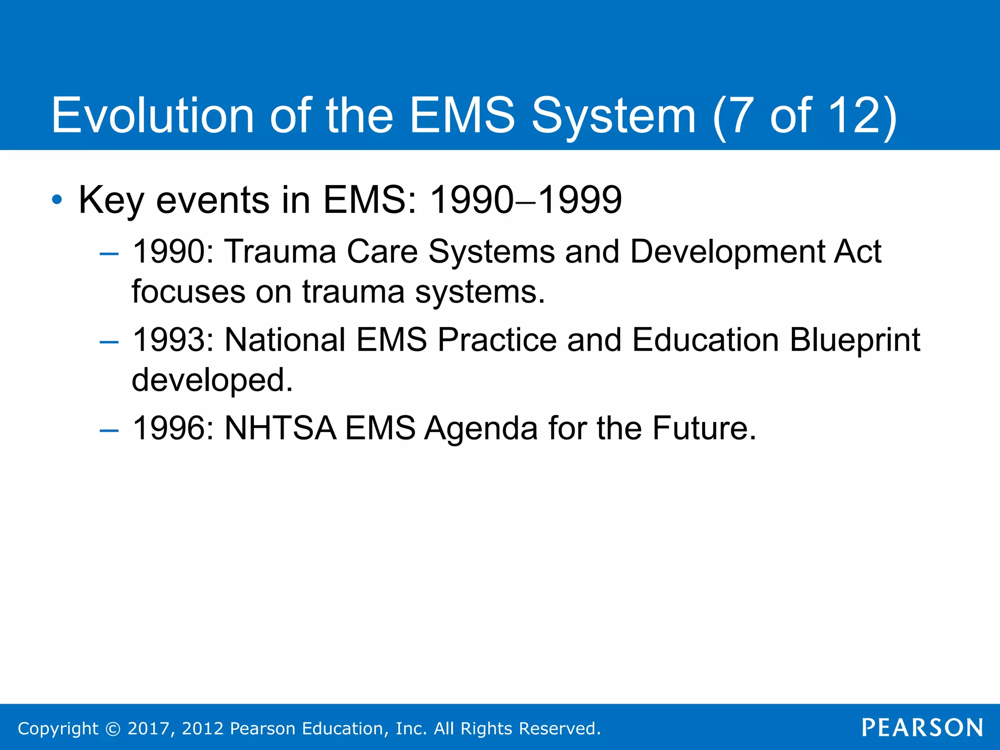 Copyright © 2017, 2012 Pearson Education, Inc. All Rights Reserved.
Evolution of the EMS System (7 of 12)
• Key events in EMS: 19901999
– 1990: Trauma Care Systems and Development Act
focuses on trauma systems.
– 1993: National EMS Practice and Education Blueprint
developed.
– 1996: NHTSA EMS Agenda for the Future.
 