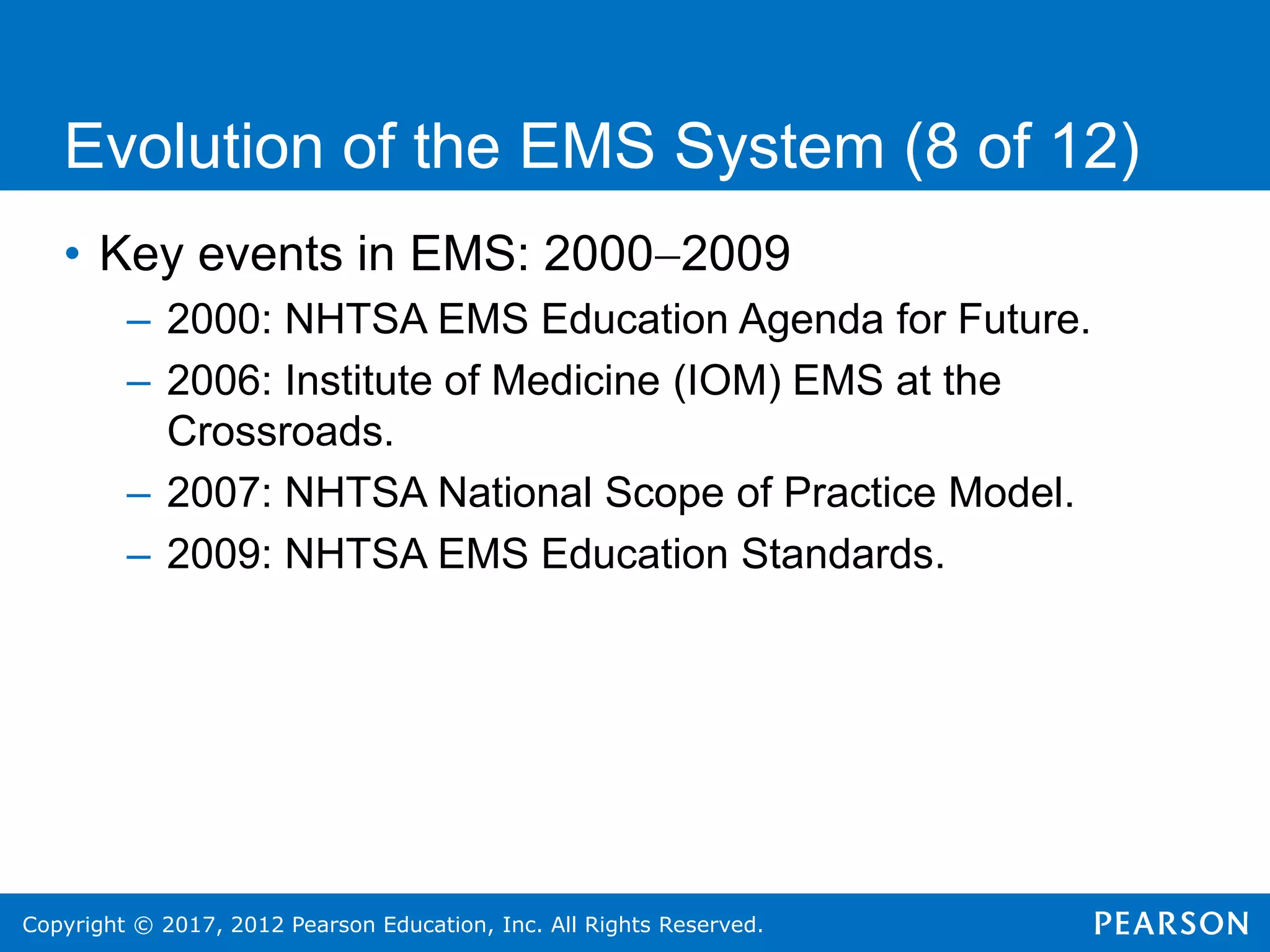 Copyright © 2017, 2012 Pearson Education, Inc. All Rights Reserved.
Evolution of the EMS System (8 of 12)
• Key events in EMS: 20002009
– 2000: NHTSA EMS Education Agenda for Future.
– 2006: Institute of Medicine (IOM) EMS at the
Crossroads.
– 2007: NHTSA National Scope of Practice Model.
– 2009: NHTSA EMS Education Standards.
 