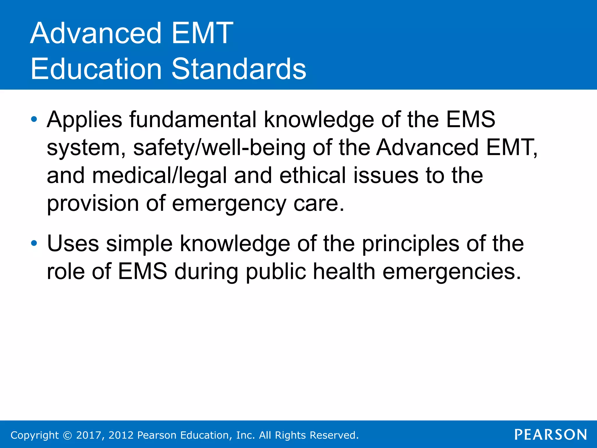 Copyright © 2017, 2012 Pearson Education, Inc. All Rights Reserved.
• Applies fundamental knowledge of the EMS
system, safety/well-being of the Advanced EMT,
and medical/legal and ethical issues to the
provision of emergency care.
• Uses simple knowledge of the principles of the
role of EMS during public health emergencies.
Advanced EMT
Education Standards
 