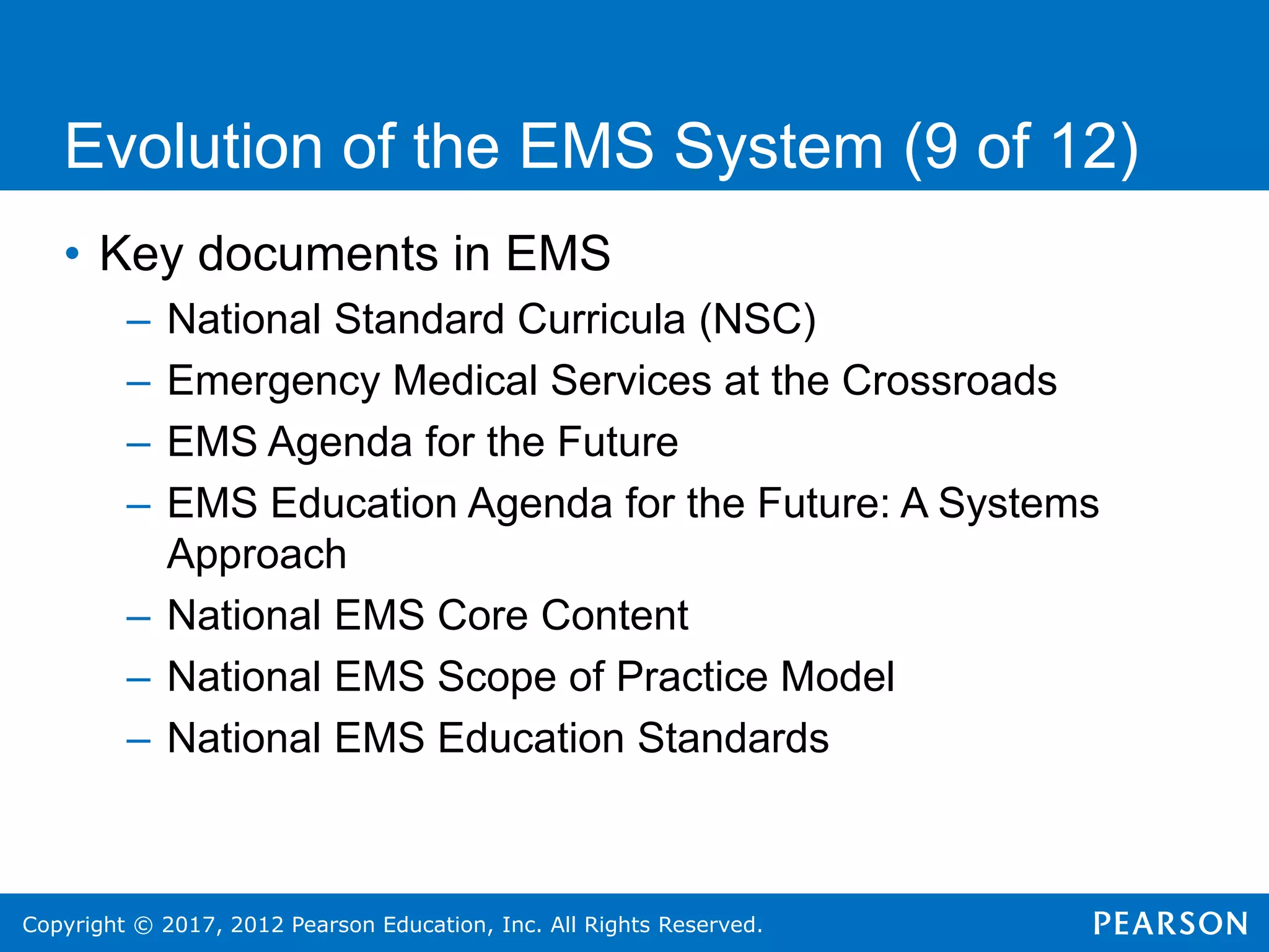 Copyright © 2017, 2012 Pearson Education, Inc. All Rights Reserved.
Evolution of the EMS System (9 of 12)
• Key documents in EMS
– National Standard Curricula (NSC)
– Emergency Medical Services at the Crossroads
– EMS Agenda for the Future
– EMS Education Agenda for the Future: A Systems
Approach
– National EMS Core Content
– National EMS Scope of Practice Model
– National EMS Education Standards
 