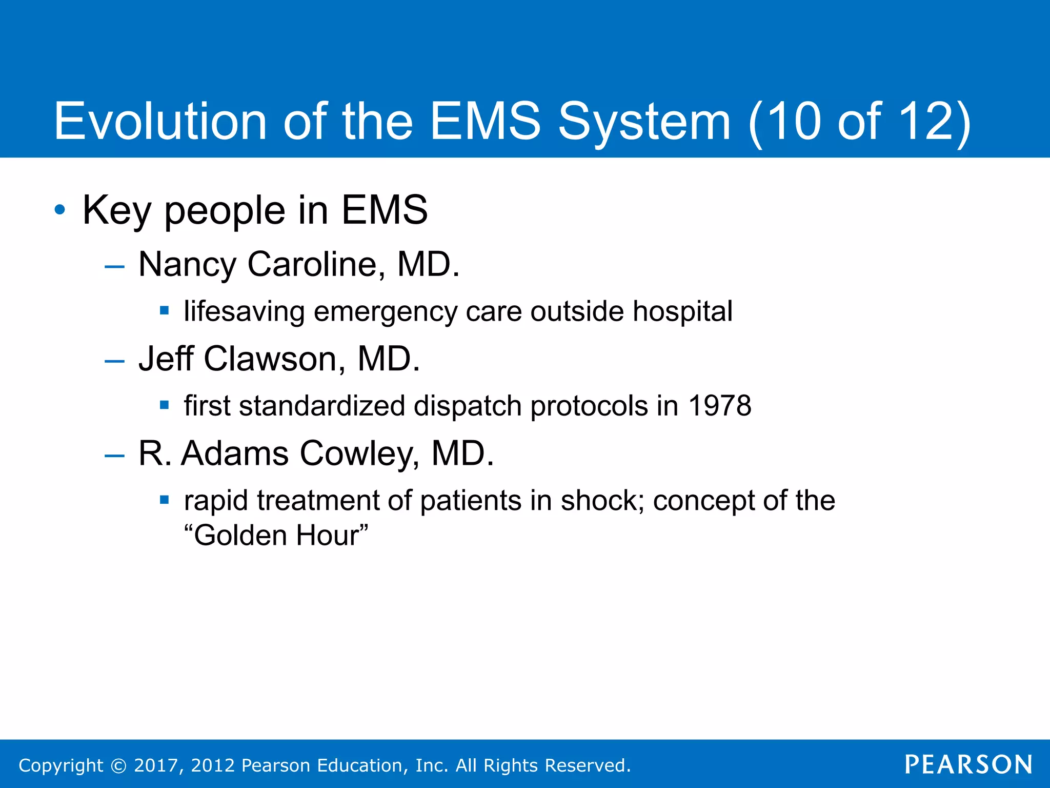 Copyright © 2017, 2012 Pearson Education, Inc. All Rights Reserved.
Evolution of the EMS System (10 of 12)
• Key people in EMS
– Nancy Caroline, MD.
 lifesaving emergency care outside hospital
– Jeff Clawson, MD.
 first standardized dispatch protocols in 1978
– R. Adams Cowley, MD.
 rapid treatment of patients in shock; concept of the
“Golden Hour”
 