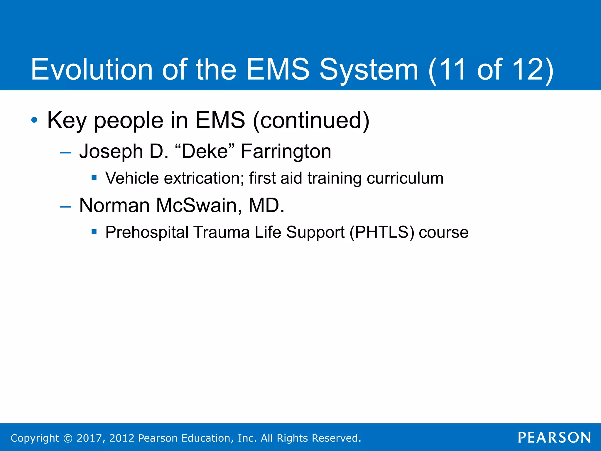 Copyright © 2017, 2012 Pearson Education, Inc. All Rights Reserved.
Evolution of the EMS System (11 of 12)
• Key people in EMS (continued)
– Joseph D. “Deke” Farrington
 Vehicle extrication; first aid training curriculum
– Norman McSwain, MD.
 Prehospital Trauma Life Support (PHTLS) course
 