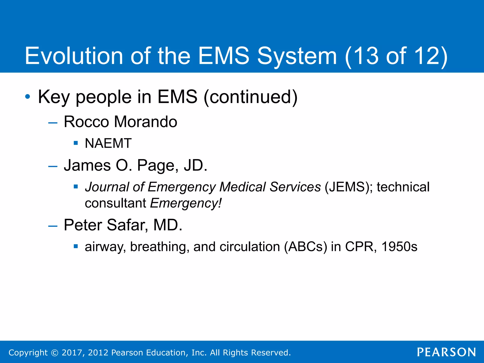 Copyright © 2017, 2012 Pearson Education, Inc. All Rights Reserved.
Evolution of the EMS System (13 of 12)
• Key people in EMS (continued)
– Rocco Morando
 NAEMT
– James O. Page, JD.
 Journal of Emergency Medical Services (JEMS); technical
consultant Emergency!
– Peter Safar, MD.
 airway, breathing, and circulation (ABCs) in CPR, 1950s
 