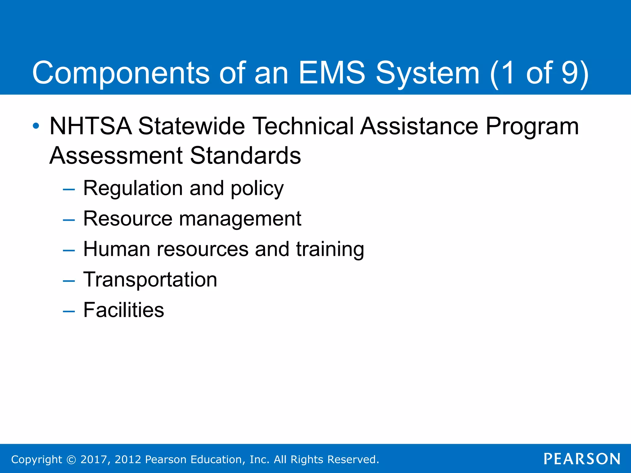 Copyright © 2017, 2012 Pearson Education, Inc. All Rights Reserved.
Components of an EMS System (1 of 9)
• NHTSA Statewide Technical Assistance Program
Assessment Standards
– Regulation and policy
– Resource management
– Human resources and training
– Transportation
– Facilities
 