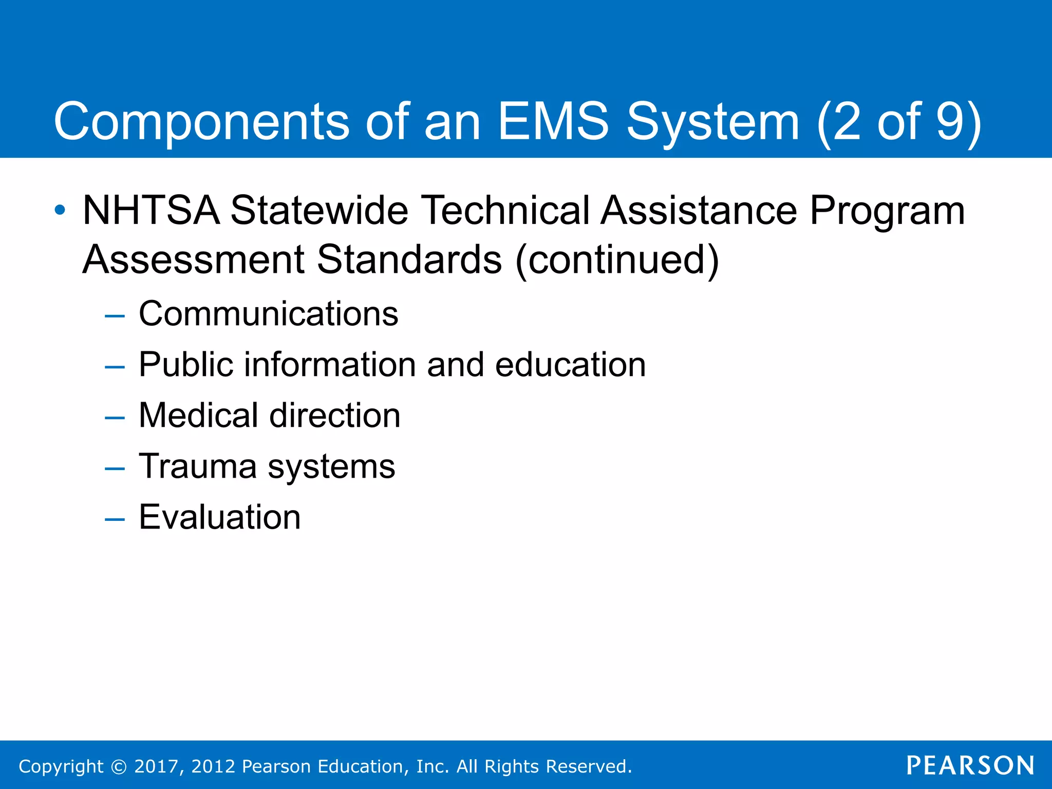 Copyright © 2017, 2012 Pearson Education, Inc. All Rights Reserved.
Components of an EMS System (2 of 9)
• NHTSA Statewide Technical Assistance Program
Assessment Standards (continued)
– Communications
– Public information and education
– Medical direction
– Trauma systems
– Evaluation
 