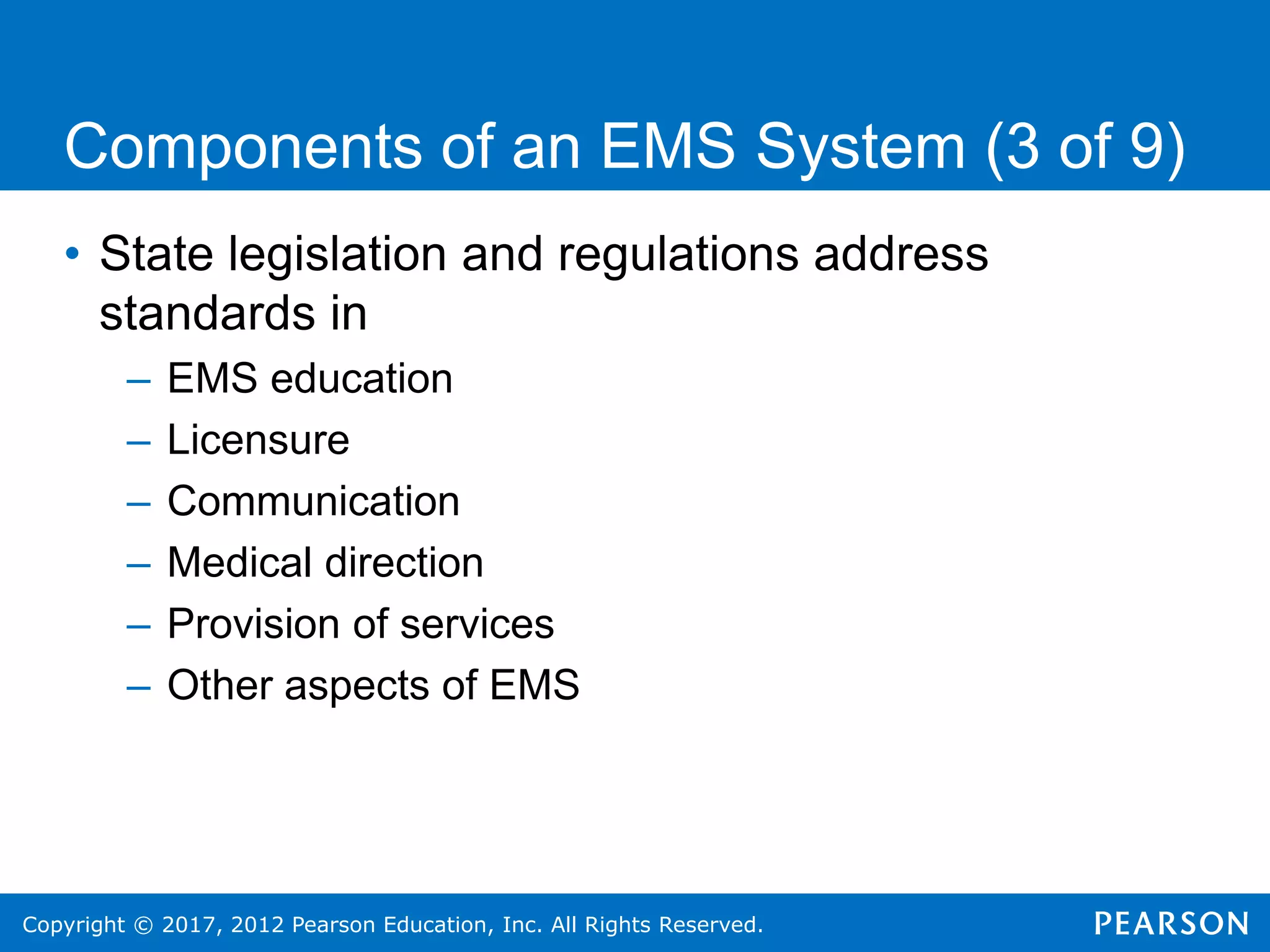 Copyright © 2017, 2012 Pearson Education, Inc. All Rights Reserved.
Components of an EMS System (3 of 9)
• State legislation and regulations address
standards in
– EMS education
– Licensure
– Communication
– Medical direction
– Provision of services
– Other aspects of EMS
 