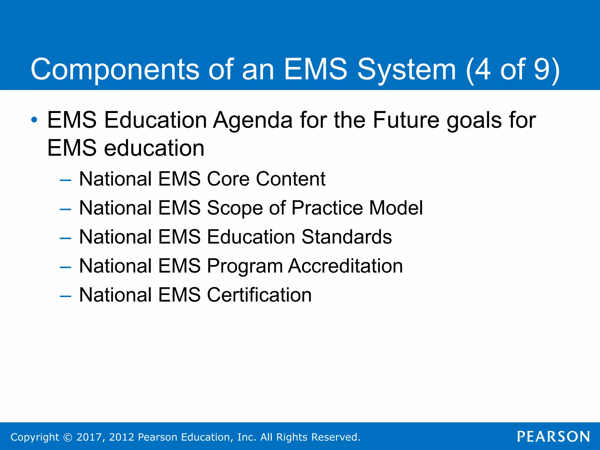 Copyright © 2017, 2012 Pearson Education, Inc. All Rights Reserved.
Components of an EMS System (4 of 9)
• EMS Education Agenda for the Future goals for
EMS education
– National EMS Core Content
– National EMS Scope of Practice Model
– National EMS Education Standards
– National EMS Program Accreditation
– National EMS Certification
 