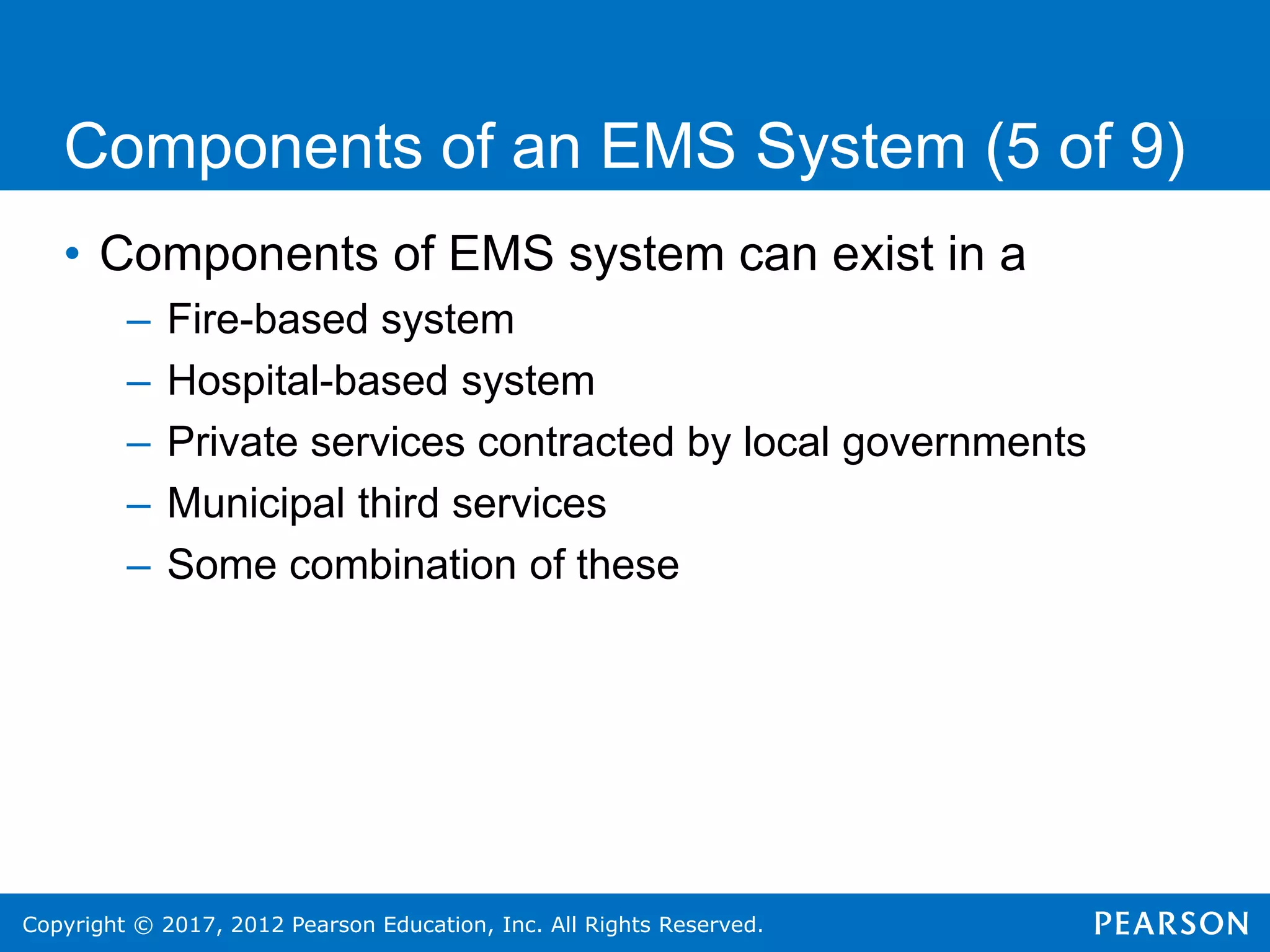 Copyright © 2017, 2012 Pearson Education, Inc. All Rights Reserved.
Components of an EMS System (5 of 9)
• Components of EMS system can exist in a
– Fire-based system
– Hospital-based system
– Private services contracted by local governments
– Municipal third services
– Some combination of these
 