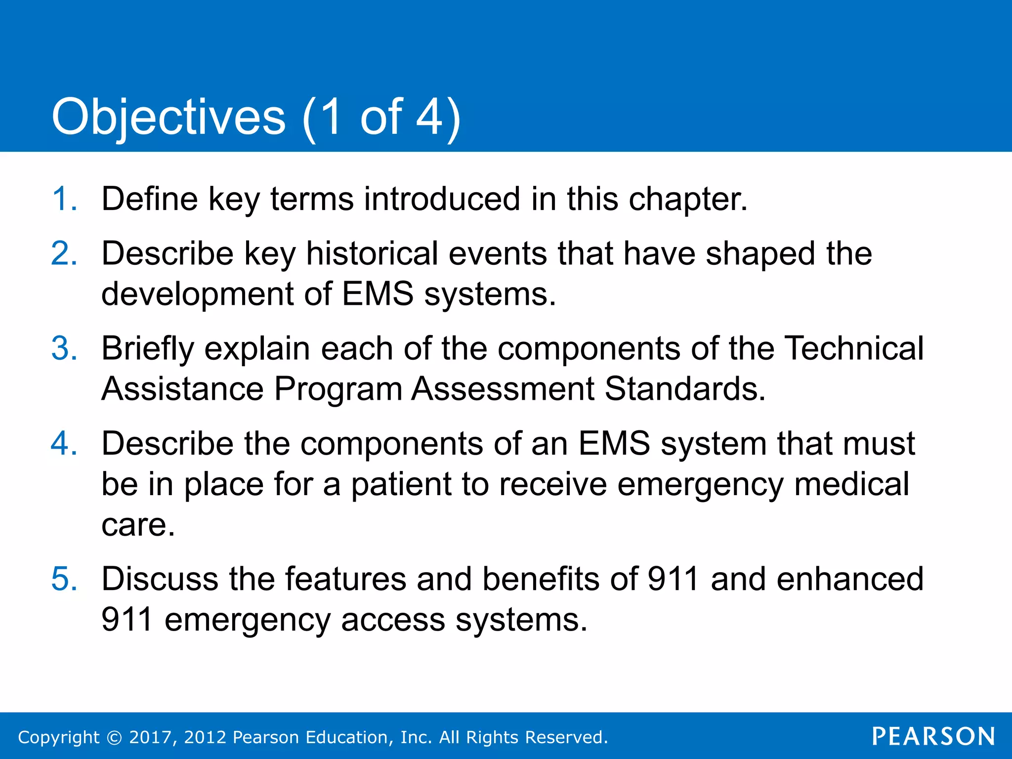 Copyright © 2017, 2012 Pearson Education, Inc. All Rights Reserved.
1. Define key terms introduced in this chapter.
2. Describe key historical events that have shaped the
development of EMS systems.
3. Briefly explain each of the components of the Technical
Assistance Program Assessment Standards.
4. Describe the components of an EMS system that must
be in place for a patient to receive emergency medical
care.
5. Discuss the features and benefits of 911 and enhanced
911 emergency access systems.
Objectives (1 of 4)
 