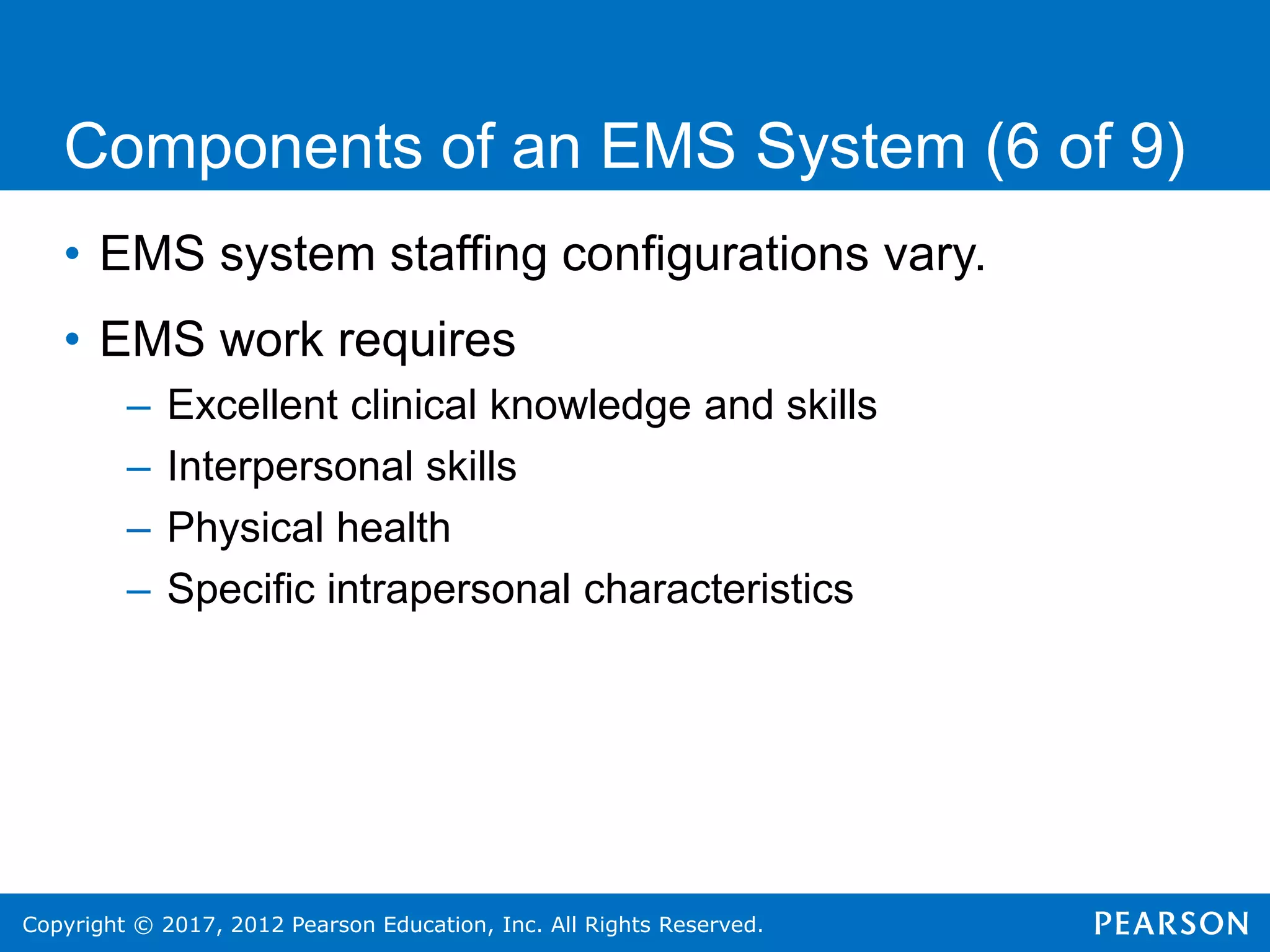 Copyright © 2017, 2012 Pearson Education, Inc. All Rights Reserved.
Components of an EMS System (6 of 9)
• EMS system staffing configurations vary.
• EMS work requires
– Excellent clinical knowledge and skills
– Interpersonal skills
– Physical health
– Specific intrapersonal characteristics
 