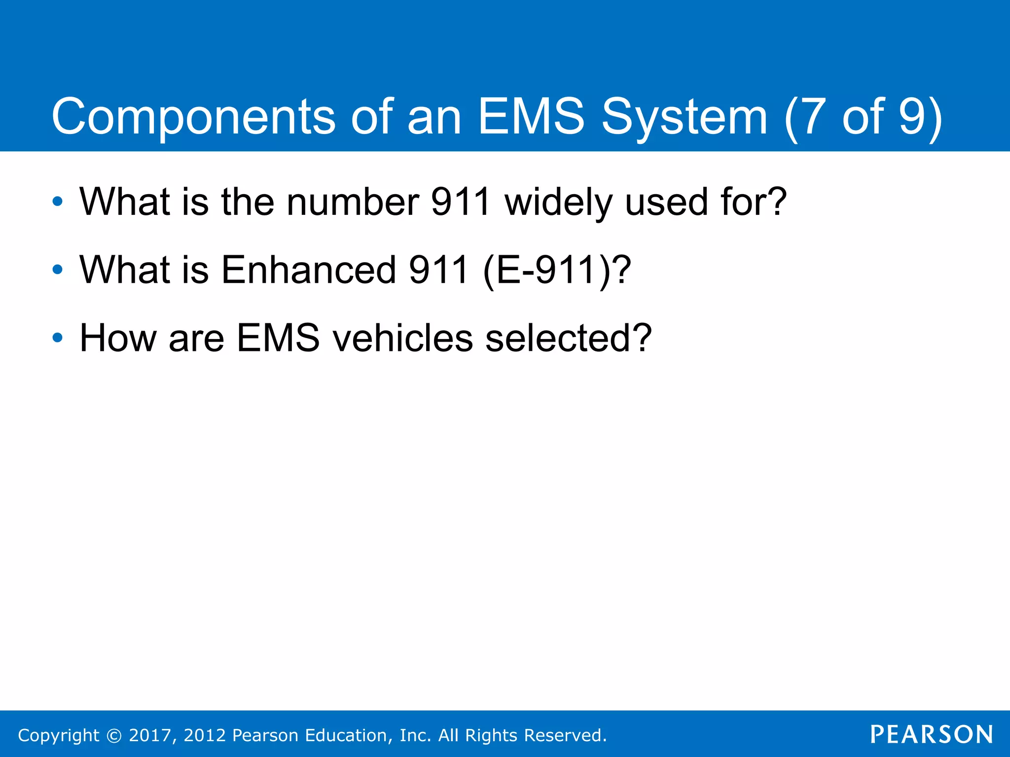 Copyright © 2017, 2012 Pearson Education, Inc. All Rights Reserved.
Components of an EMS System (7 of 9)
• What is the number 911 widely used for?
• What is Enhanced 911 (E-911)?
• How are EMS vehicles selected?
 