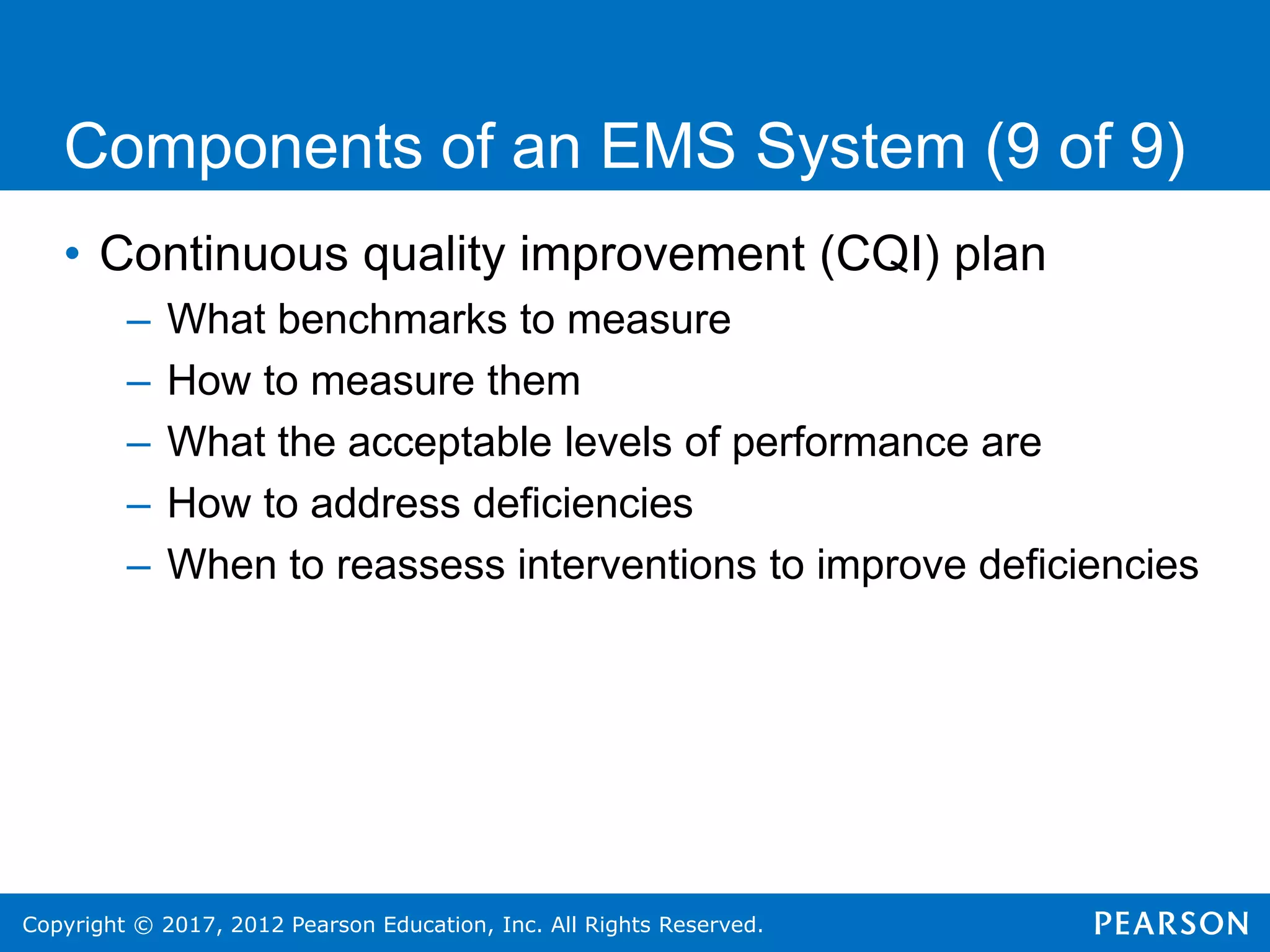 Copyright © 2017, 2012 Pearson Education, Inc. All Rights Reserved.
Components of an EMS System (9 of 9)
• Continuous quality improvement (CQI) plan
– What benchmarks to measure
– How to measure them
– What the acceptable levels of performance are
– How to address deficiencies
– When to reassess interventions to improve deficiencies
 