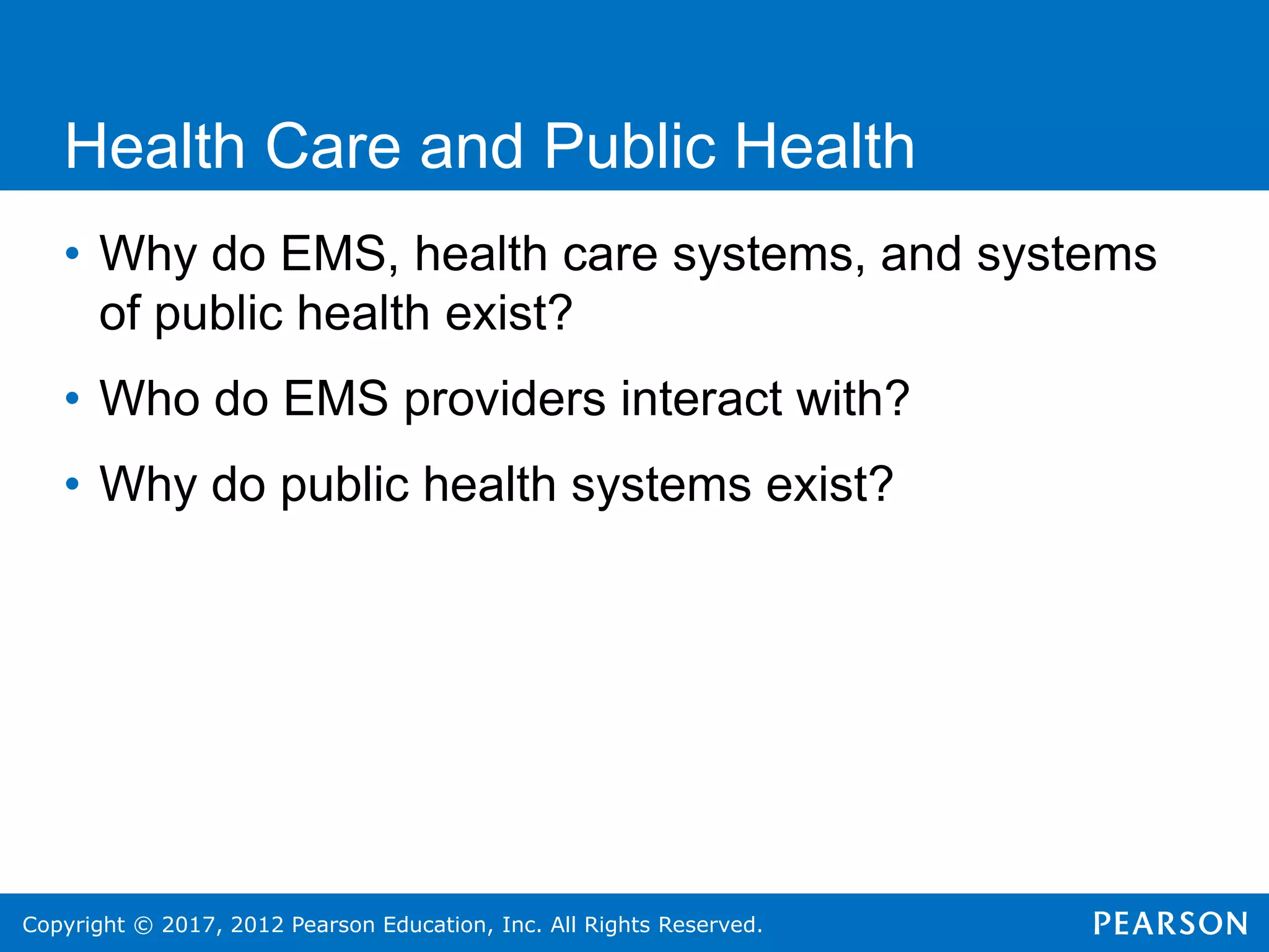Copyright © 2017, 2012 Pearson Education, Inc. All Rights Reserved.
Health Care and Public Health
• Why do EMS, health care systems, and systems
of public health exist?
• Who do EMS providers interact with?
• Why do public health systems exist?
 