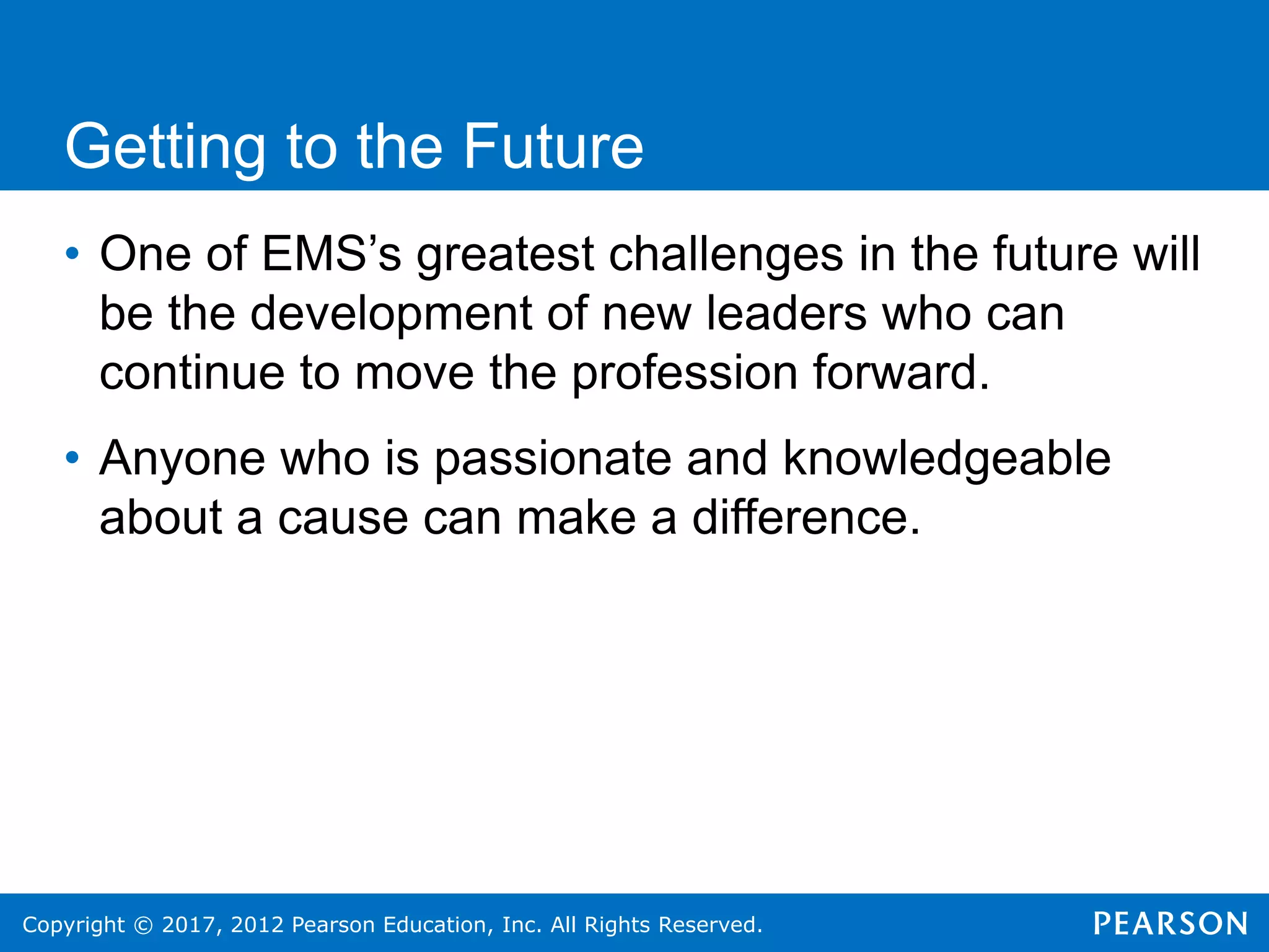 Copyright © 2017, 2012 Pearson Education, Inc. All Rights Reserved.
Getting to the Future
• One of EMS’s greatest challenges in the future will
be the development of new leaders who can
continue to move the profession forward.
• Anyone who is passionate and knowledgeable
about a cause can make a difference.
 