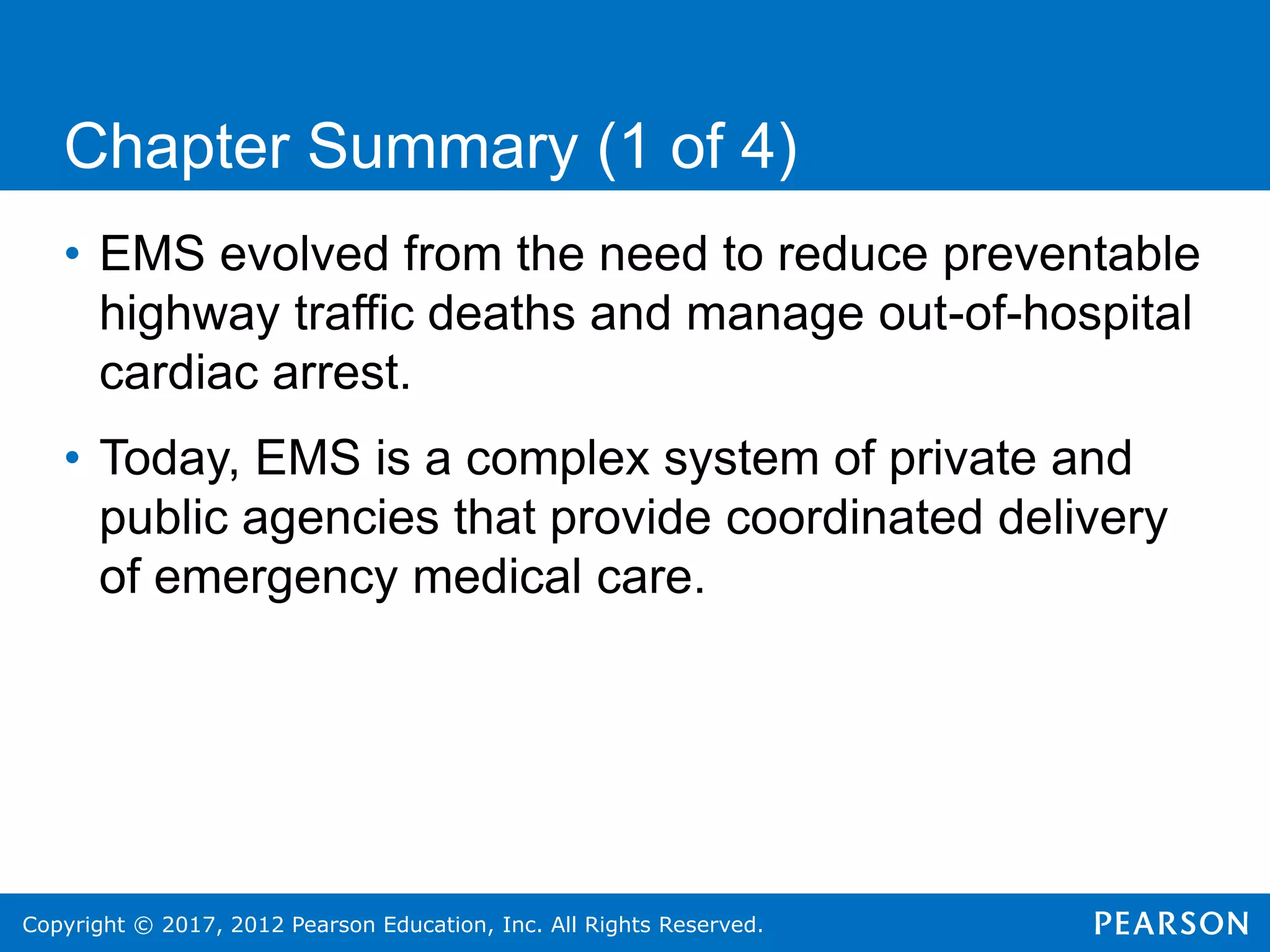 Copyright © 2017, 2012 Pearson Education, Inc. All Rights Reserved.
Chapter Summary (1 of 4)
• EMS evolved from the need to reduce preventable
highway traffic deaths and manage out-of-hospital
cardiac arrest.
• Today, EMS is a complex system of private and
public agencies that provide coordinated delivery
of emergency medical care.
 
