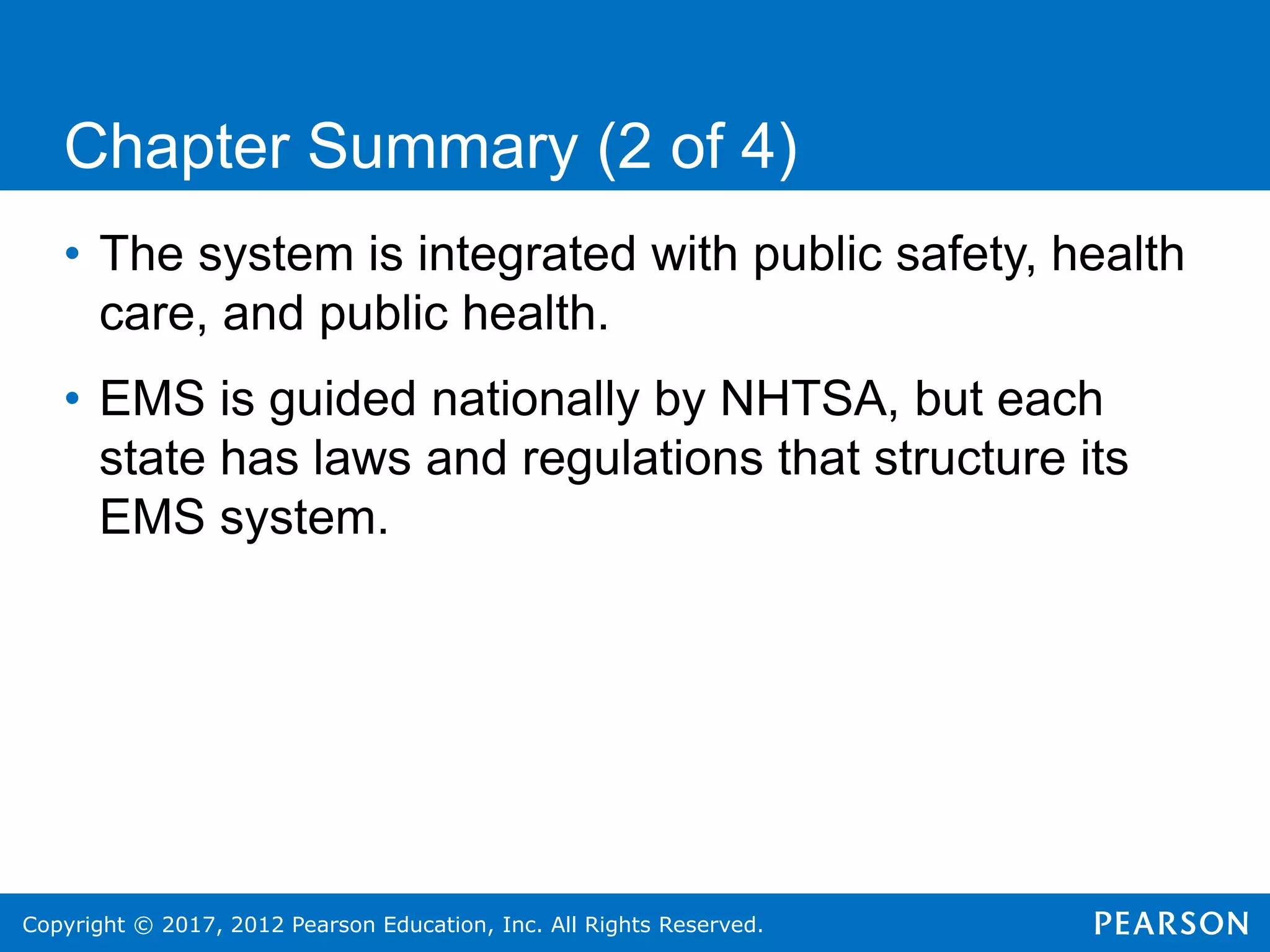 Copyright © 2017, 2012 Pearson Education, Inc. All Rights Reserved.
Chapter Summary (2 of 4)
• The system is integrated with public safety, health
care, and public health.
• EMS is guided nationally by NHTSA, but each
state has laws and regulations that structure its
EMS system.
 