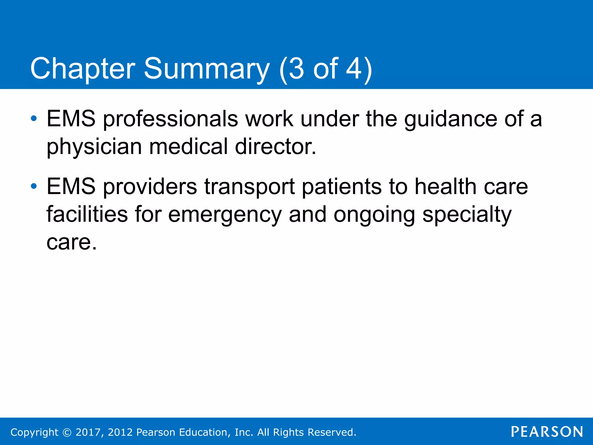 Copyright © 2017, 2012 Pearson Education, Inc. All Rights Reserved.
Chapter Summary (3 of 4)
• EMS professionals work under the guidance of a
physician medical director.
• EMS providers transport patients to health care
facilities for emergency and ongoing specialty
care.
 