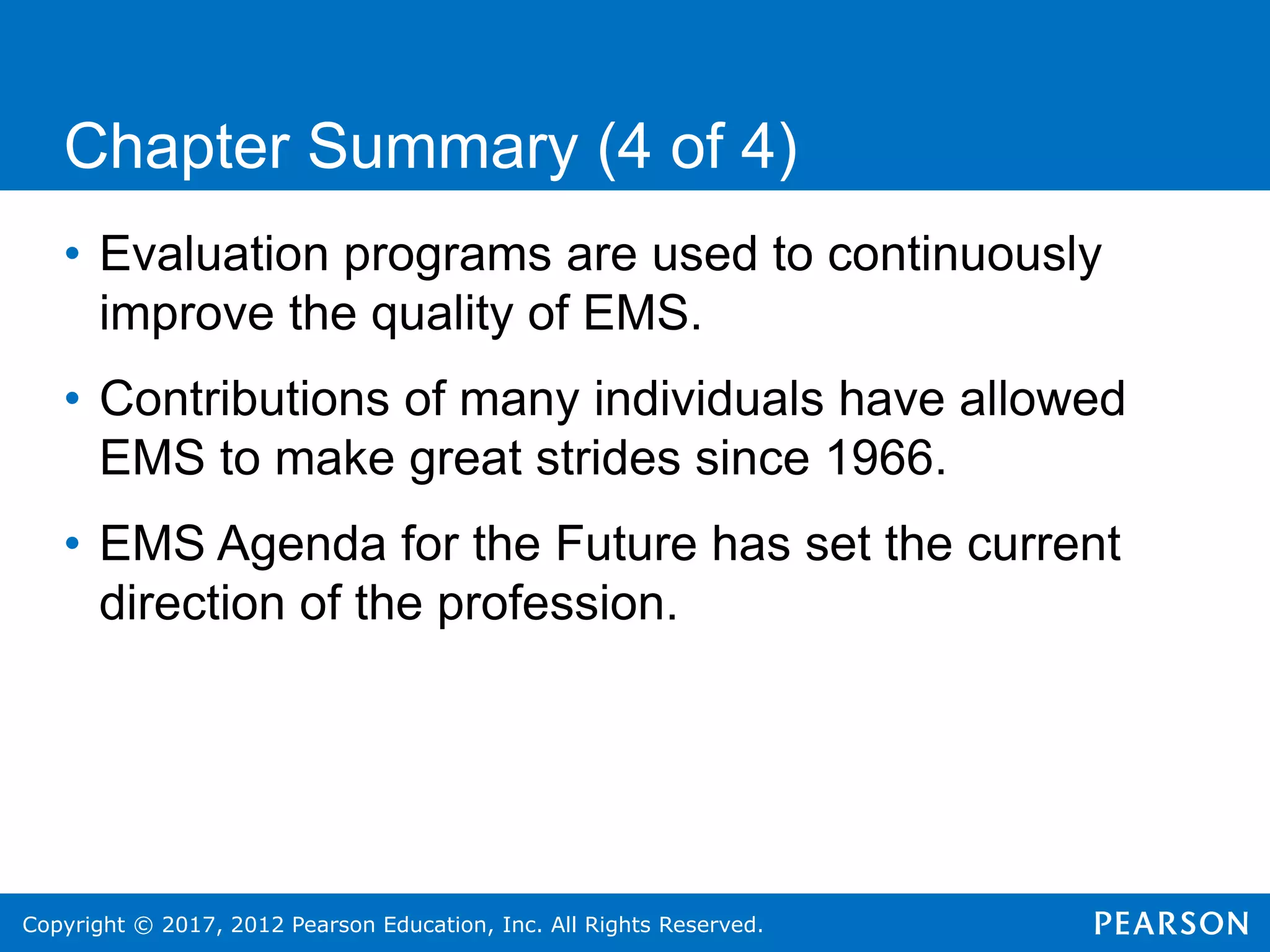 Copyright © 2017, 2012 Pearson Education, Inc. All Rights Reserved.
Chapter Summary (4 of 4)
• Evaluation programs are used to continuously
improve the quality of EMS.
• Contributions of many individuals have allowed
EMS to make great strides since 1966.
• EMS Agenda for the Future has set the current
direction of the profession.
 