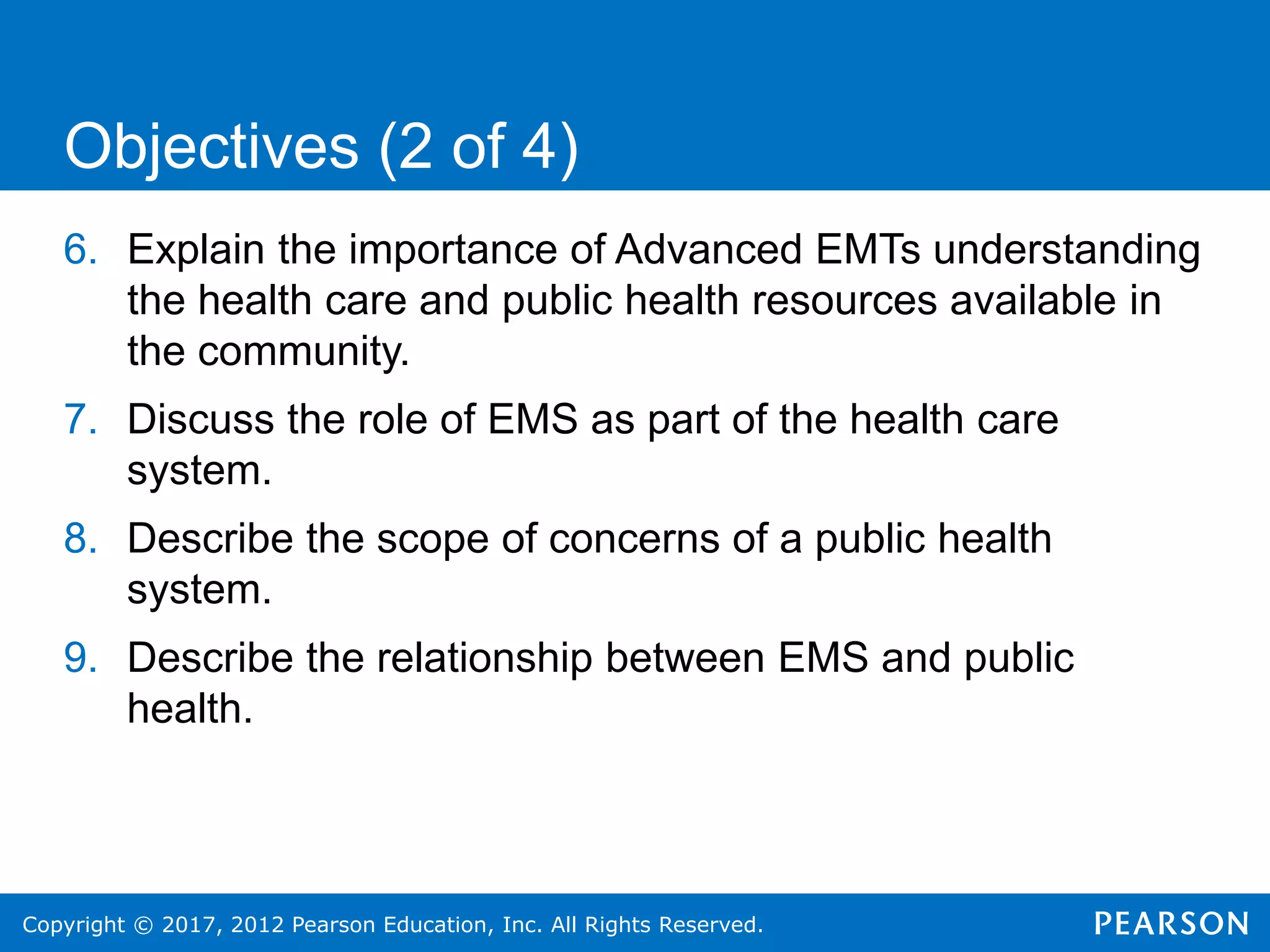 Copyright © 2017, 2012 Pearson Education, Inc. All Rights Reserved.
6. Explain the importance of Advanced EMTs understanding
the health care and public health resources available in
the community.
7. Discuss the role of EMS as part of the health care
system.
8. Describe the scope of concerns of a public health
system.
9. Describe the relationship between EMS and public
health.
Objectives (2 of 4)
 