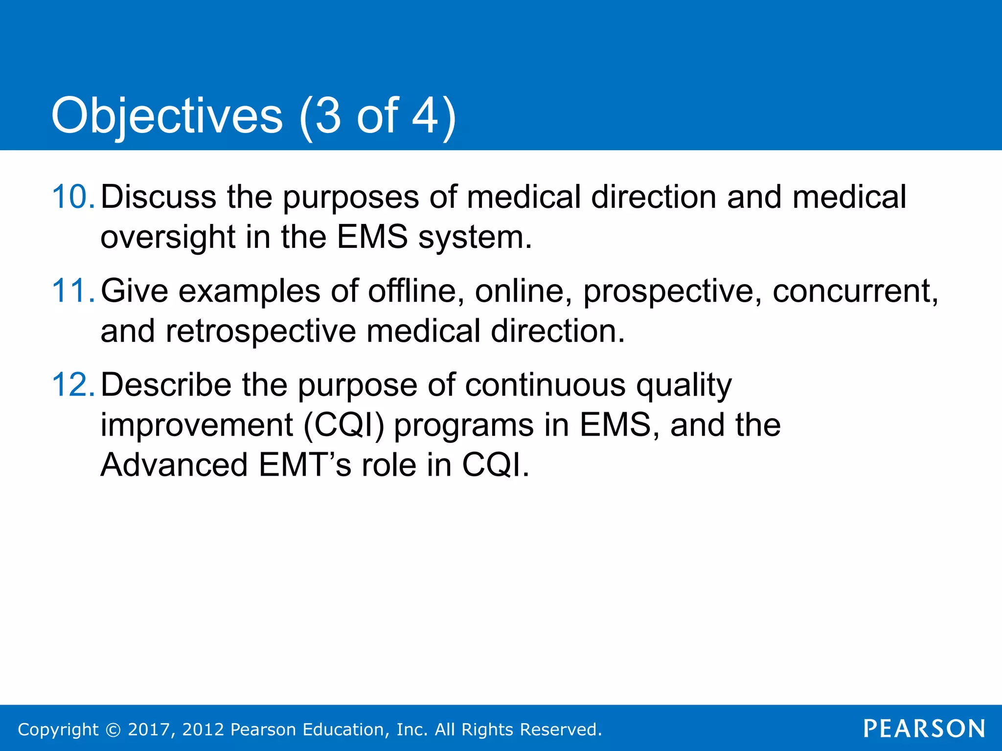 Copyright © 2017, 2012 Pearson Education, Inc. All Rights Reserved.
10.Discuss the purposes of medical direction and medical
oversight in the EMS system.
11.Give examples of offline, online, prospective, concurrent,
and retrospective medical direction.
12.Describe the purpose of continuous quality
improvement (CQI) programs in EMS, and the
Advanced EMT’s role in CQI.
Objectives (3 of 4)
 