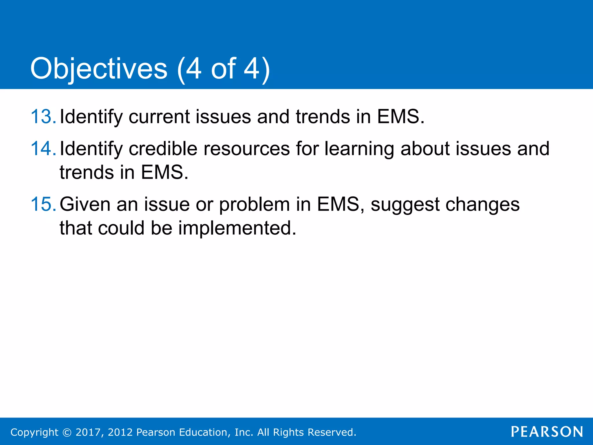 Copyright © 2017, 2012 Pearson Education, Inc. All Rights Reserved.
13.Identify current issues and trends in EMS.
14.Identify credible resources for learning about issues and
trends in EMS.
15.Given an issue or problem in EMS, suggest changes
that could be implemented.
Objectives (4 of 4)
 
