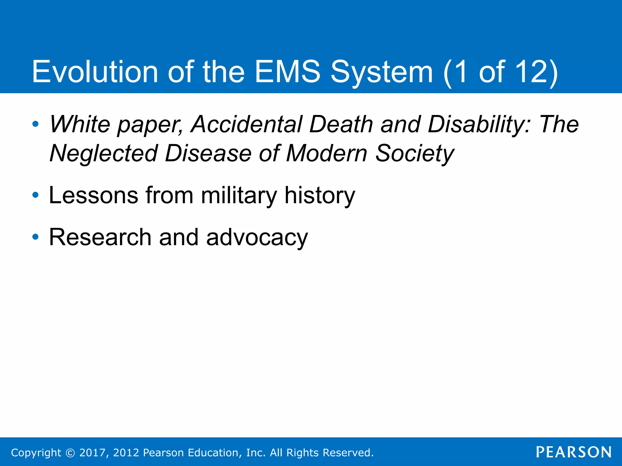 Copyright © 2017, 2012 Pearson Education, Inc. All Rights Reserved.
• White paper, Accidental Death and Disability: The
Neglected Disease of Modern Society
• Lessons from military history
• Research and advocacy
Evolution of the EMS System (1 of 12)
 