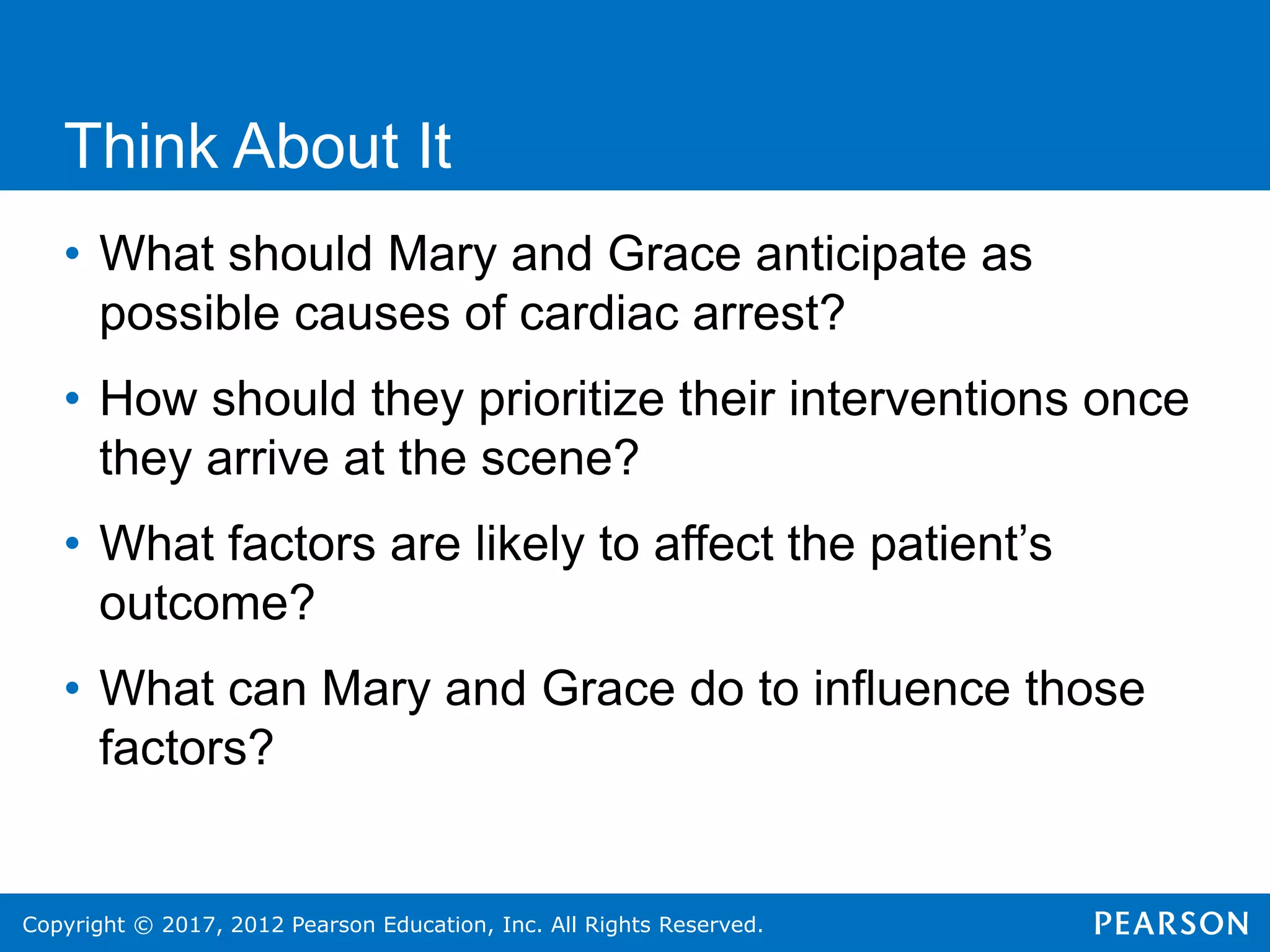 Copyright © 2017, 2012 Pearson Education, Inc. All Rights Reserved.
Think About It
• What should Mary and Grace anticipate as
possible causes of cardiac arrest?
• How should they prioritize their interventions once
they arrive at the scene?
• What factors are likely to affect the patient’s
outcome?
• What can Mary and Grace do to influence those
factors?
 