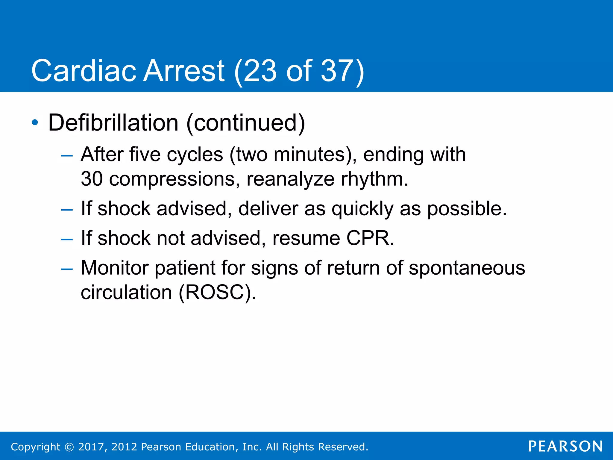Copyright © 2017, 2012 Pearson Education, Inc. All Rights Reserved.
Cardiac Arrest (23 of 37)
• Defibrillation (continued)
– After five cycles (two minutes), ending with
30 compressions, reanalyze rhythm.
– If shock advised, deliver as quickly as possible.
– If shock not advised, resume CPR.
– Monitor patient for signs of return of spontaneous
circulation (ROSC).
 