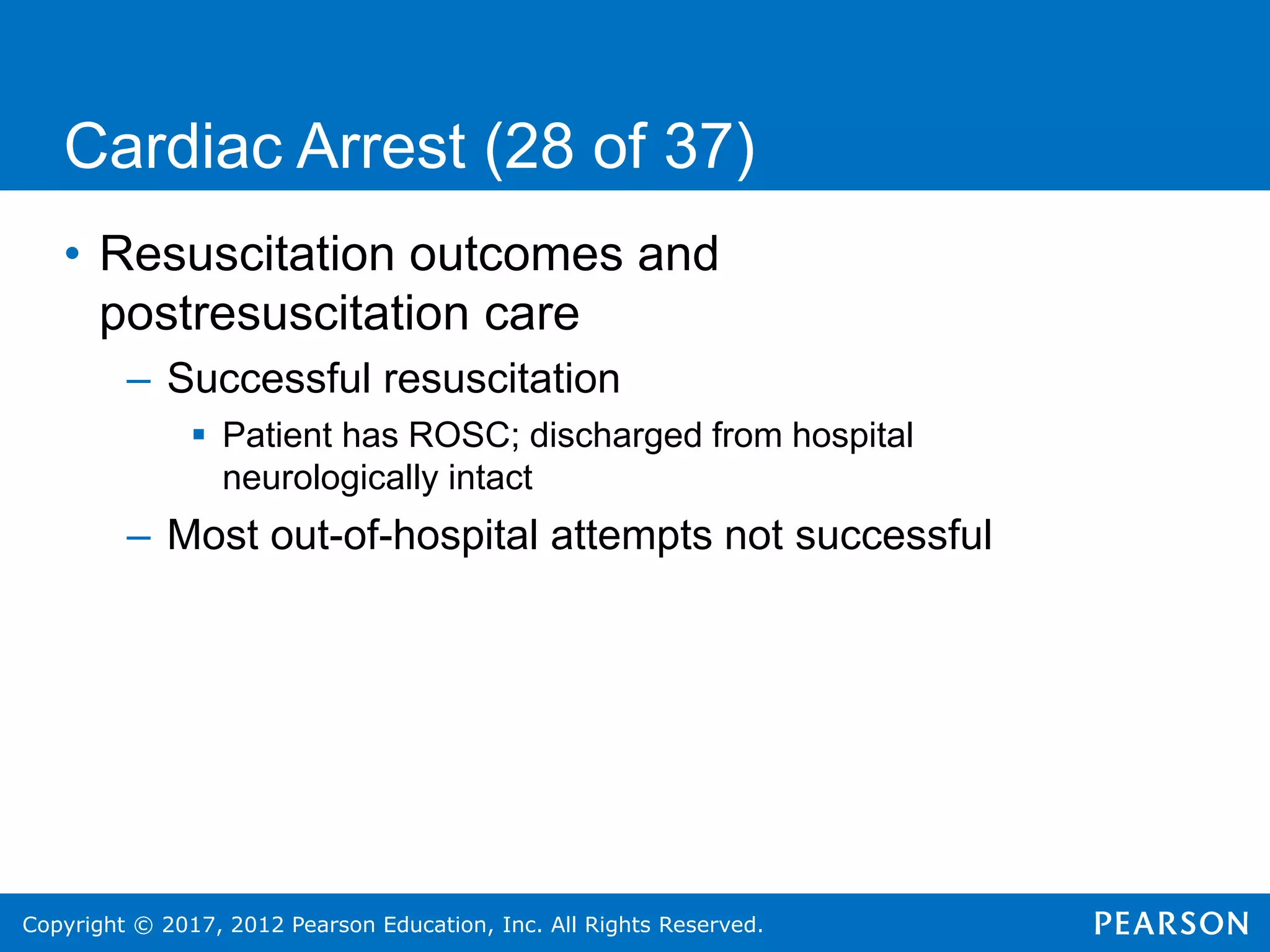 Copyright © 2017, 2012 Pearson Education, Inc. All Rights Reserved.
Cardiac Arrest (28 of 37)
• Resuscitation outcomes and
postresuscitation care
– Successful resuscitation
 Patient has ROSC; discharged from hospital
neurologically intact
– Most out-of-hospital attempts not successful
 