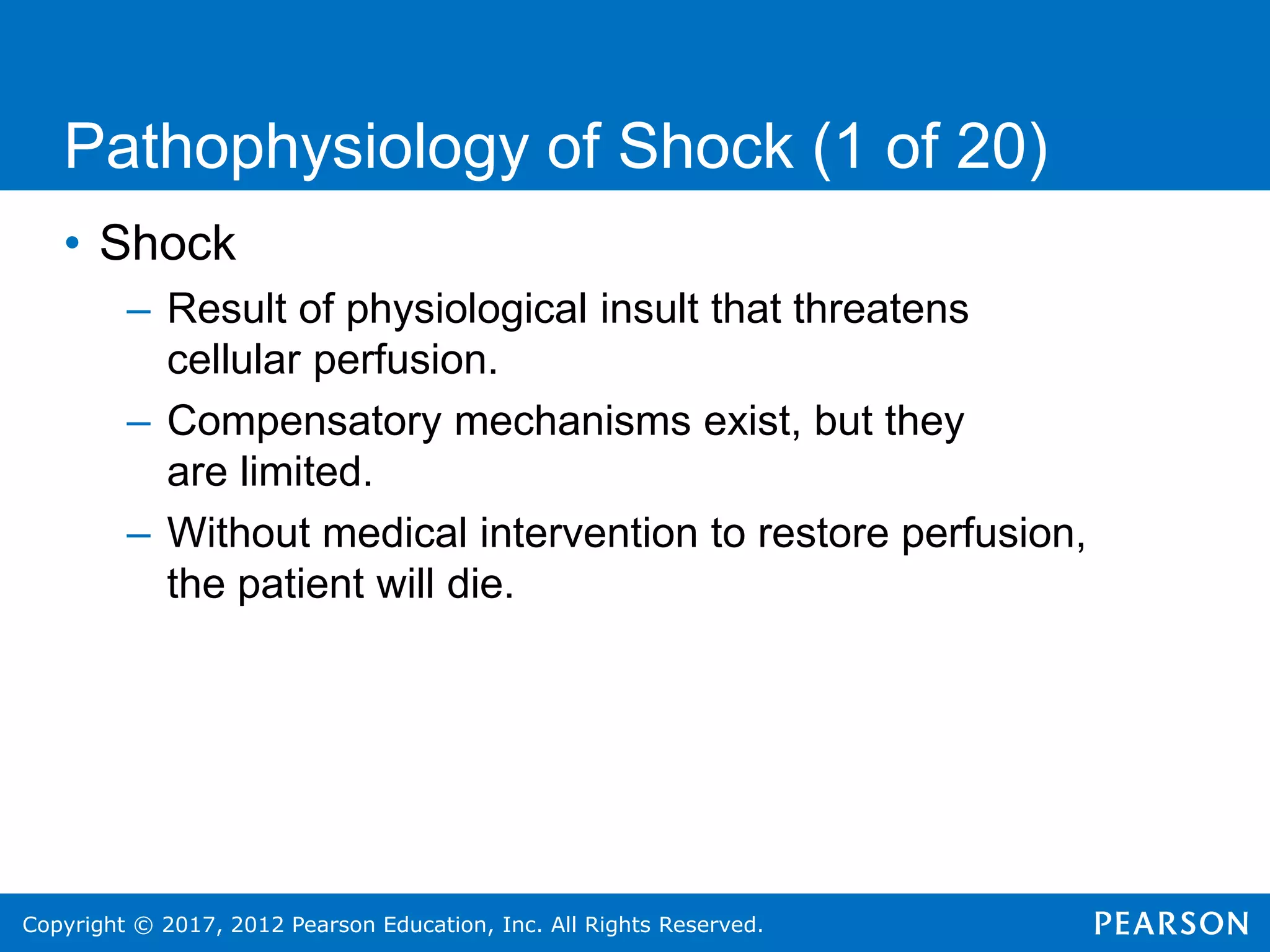 Copyright © 2017, 2012 Pearson Education, Inc. All Rights Reserved.
• Shock
– Result of physiological insult that threatens
cellular perfusion.
– Compensatory mechanisms exist, but they
are limited.
– Without medical intervention to restore perfusion,
the patient will die.
Pathophysiology of Shock (1 of 20)
 