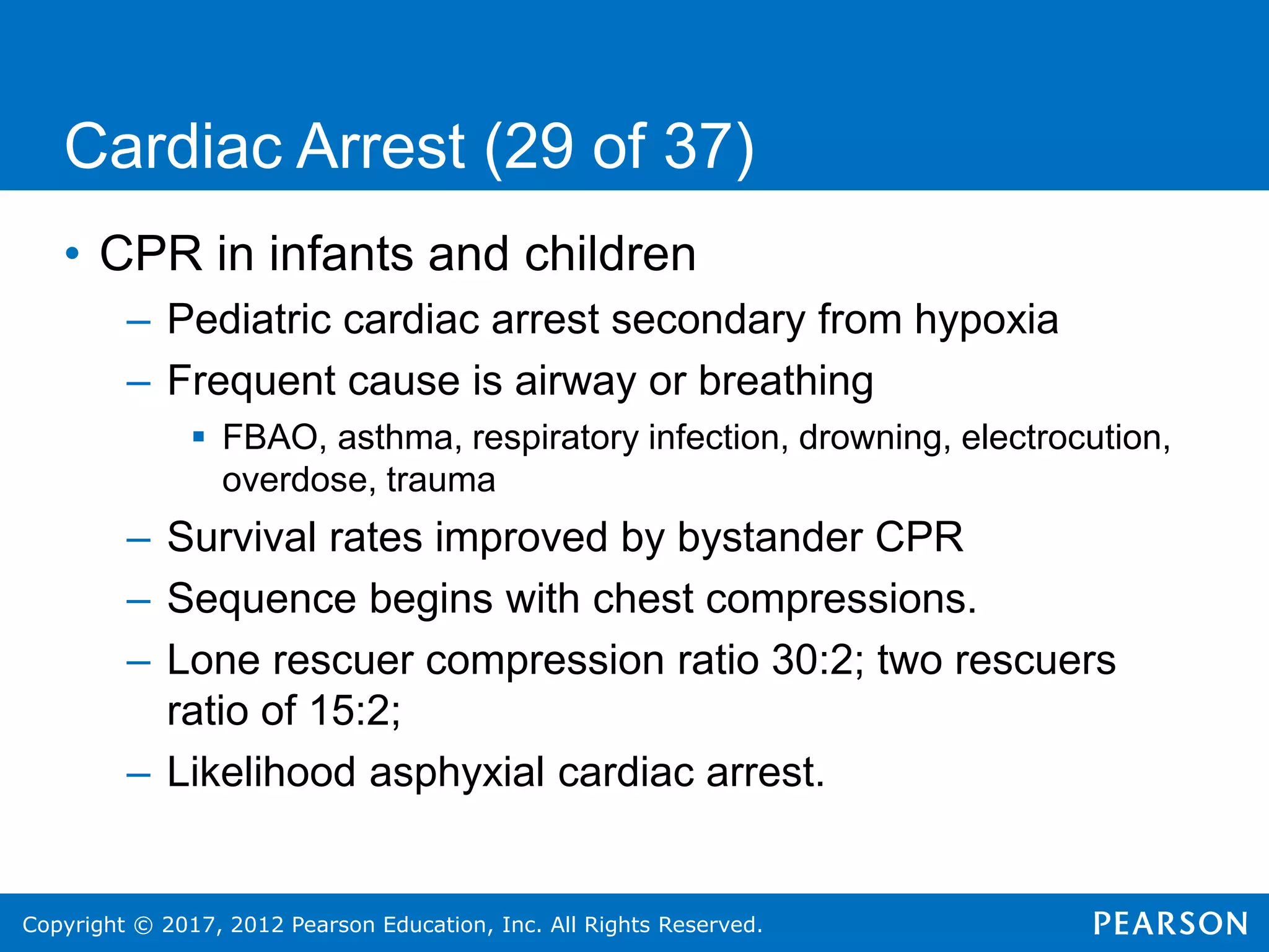 Copyright © 2017, 2012 Pearson Education, Inc. All Rights Reserved.
Cardiac Arrest (29 of 37)
• CPR in infants and children
– Pediatric cardiac arrest secondary from hypoxia
– Frequent cause is airway or breathing
 FBAO, asthma, respiratory infection, drowning, electrocution,
overdose, trauma
– Survival rates improved by bystander CPR
– Sequence begins with chest compressions.
– Lone rescuer compression ratio 30:2; two rescuers
ratio of 15:2;
– Likelihood asphyxial cardiac arrest.
 