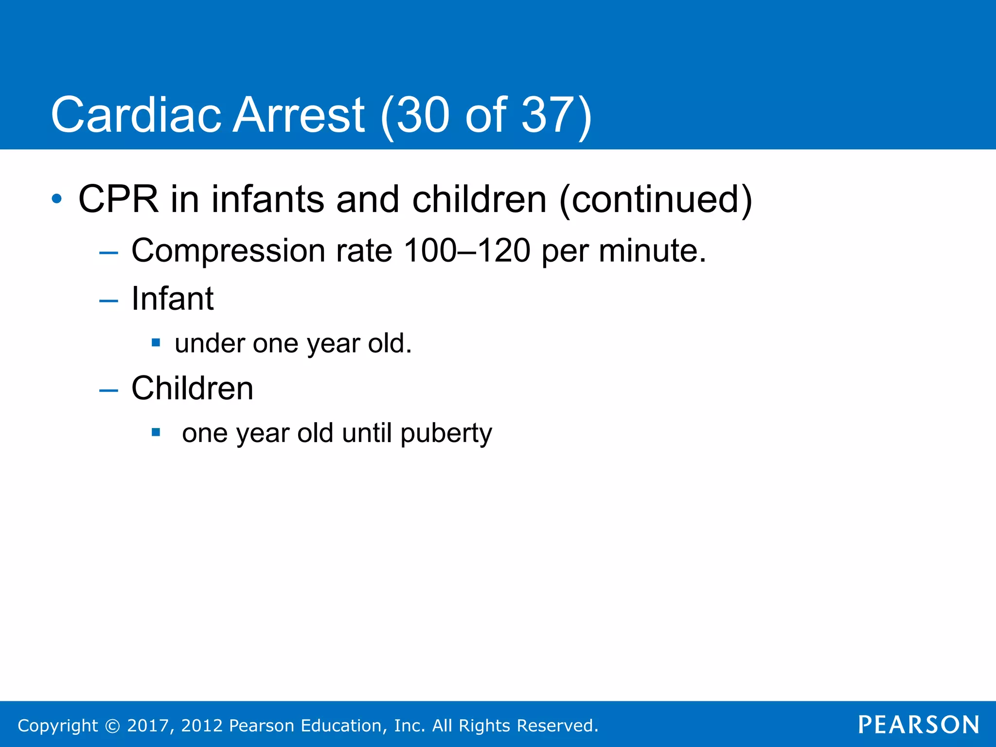 Copyright © 2017, 2012 Pearson Education, Inc. All Rights Reserved.
Cardiac Arrest (30 of 37)
• CPR in infants and children (continued)
– Compression rate 100–120 per minute.
– Infant
 under one year old.
– Children
 one year old until puberty
 