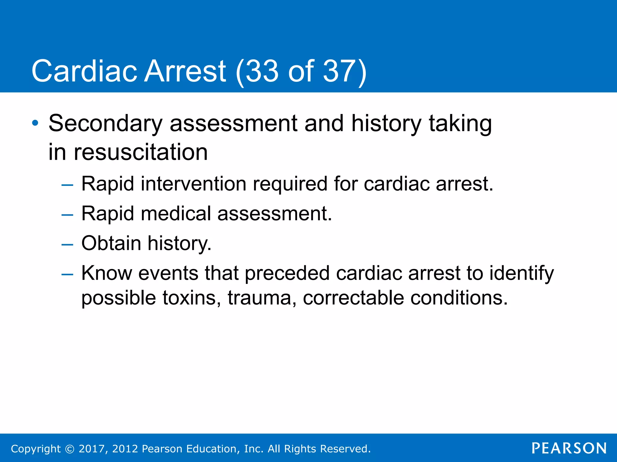 Copyright © 2017, 2012 Pearson Education, Inc. All Rights Reserved.
Cardiac Arrest (33 of 37)
• Secondary assessment and history taking
in resuscitation
– Rapid intervention required for cardiac arrest.
– Rapid medical assessment.
– Obtain history.
– Know events that preceded cardiac arrest to identify
possible toxins, trauma, correctable conditions.
 