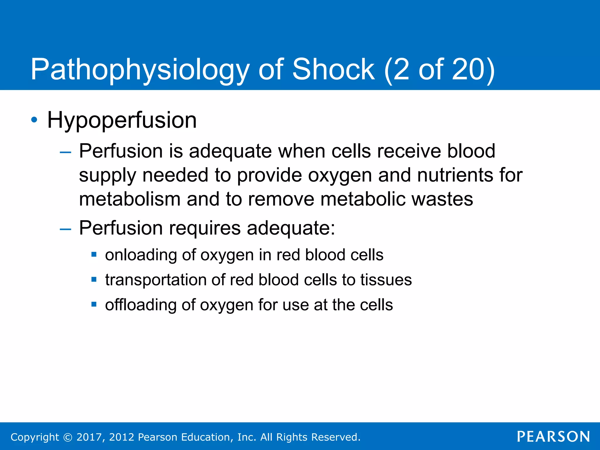 Copyright © 2017, 2012 Pearson Education, Inc. All Rights Reserved.
Pathophysiology of Shock (2 of 20)
• Hypoperfusion
– Perfusion is adequate when cells receive blood
supply needed to provide oxygen and nutrients for
metabolism and to remove metabolic wastes
– Perfusion requires adequate:
 onloading of oxygen in red blood cells
 transportation of red blood cells to tissues
 offloading of oxygen for use at the cells
 