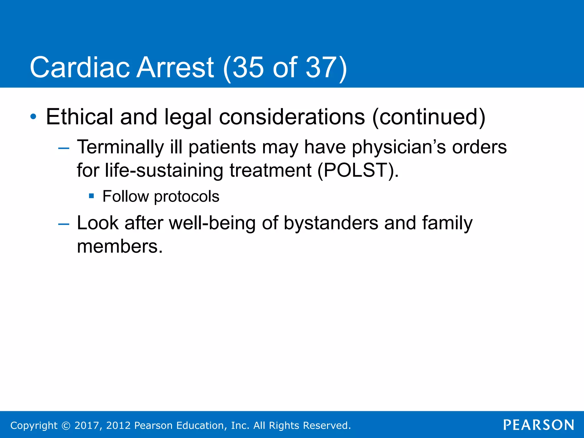 Copyright © 2017, 2012 Pearson Education, Inc. All Rights Reserved.
Cardiac Arrest (35 of 37)
• Ethical and legal considerations (continued)
– Terminally ill patients may have physician’s orders
for life-sustaining treatment (POLST).
 Follow protocols
– Look after well-being of bystanders and family
members.
 