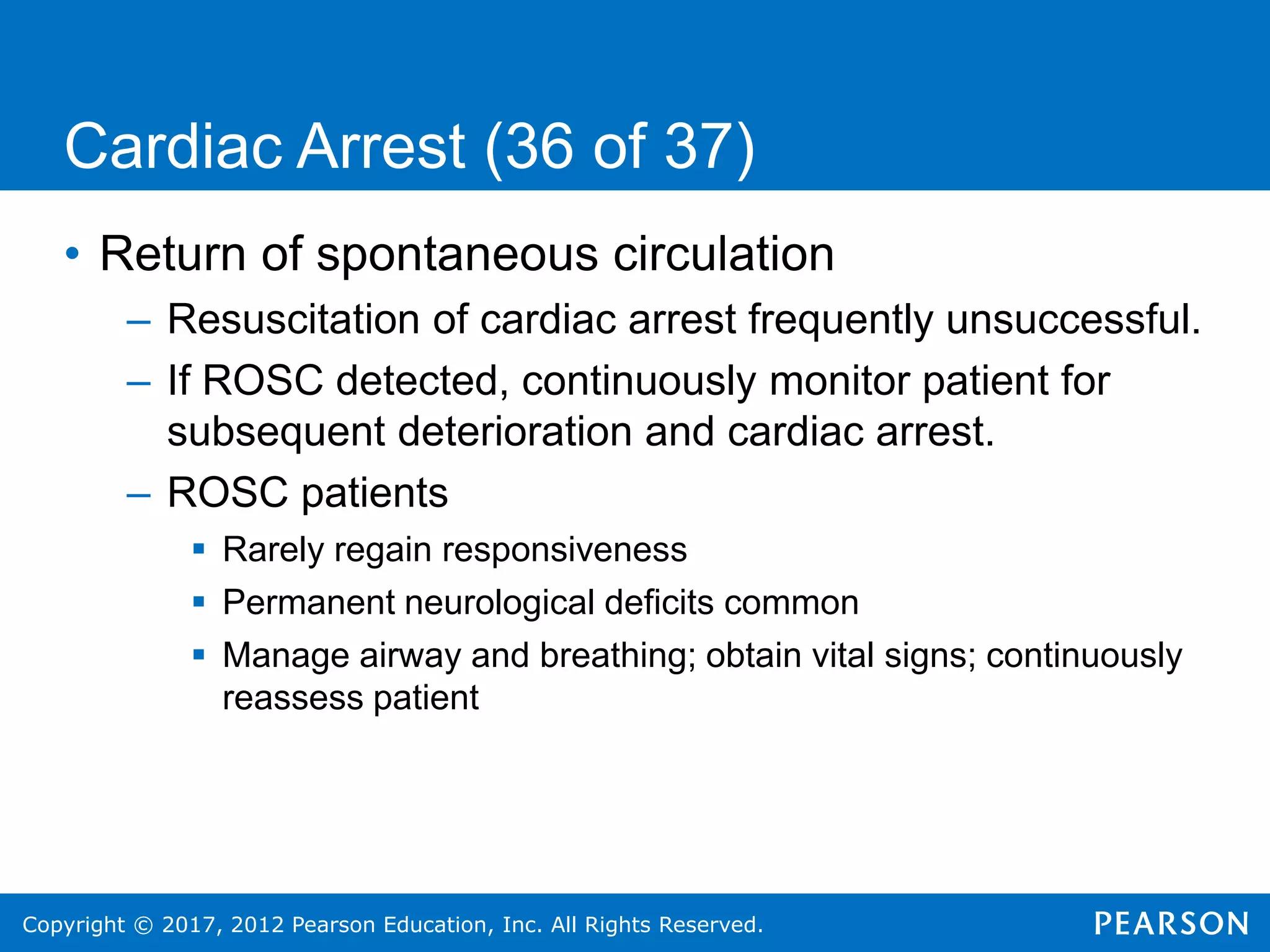 Copyright © 2017, 2012 Pearson Education, Inc. All Rights Reserved.
Cardiac Arrest (36 of 37)
• Return of spontaneous circulation
– Resuscitation of cardiac arrest frequently unsuccessful.
– If ROSC detected, continuously monitor patient for
subsequent deterioration and cardiac arrest.
– ROSC patients
 Rarely regain responsiveness
 Permanent neurological deficits common
 Manage airway and breathing; obtain vital signs; continuously
reassess patient
 