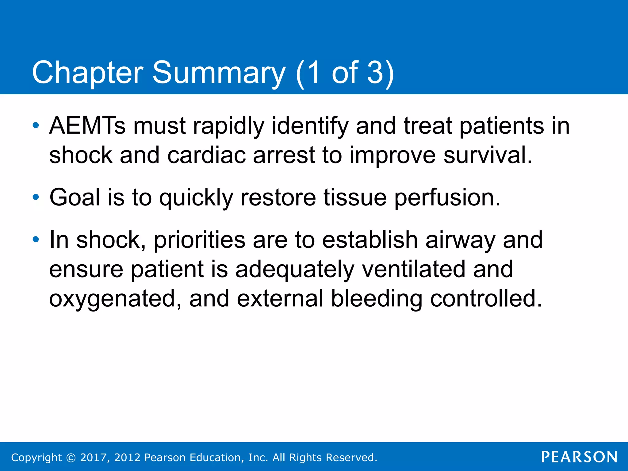 Copyright © 2017, 2012 Pearson Education, Inc. All Rights Reserved.
Chapter Summary (1 of 3)
• AEMTs must rapidly identify and treat patients in
shock and cardiac arrest to improve survival.
• Goal is to quickly restore tissue perfusion.
• In shock, priorities are to establish airway and
ensure patient is adequately ventilated and
oxygenated, and external bleeding controlled.
 