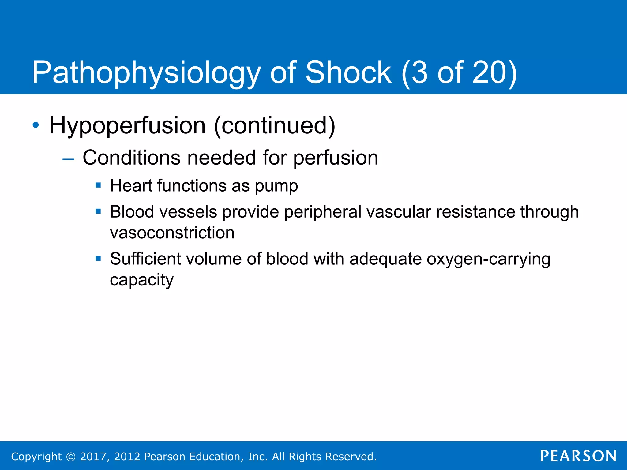 Copyright © 2017, 2012 Pearson Education, Inc. All Rights Reserved.
Pathophysiology of Shock (3 of 20)
• Hypoperfusion (continued)
– Conditions needed for perfusion
 Heart functions as pump
 Blood vessels provide peripheral vascular resistance through
vasoconstriction
 Sufficient volume of blood with adequate oxygen-carrying
capacity
 