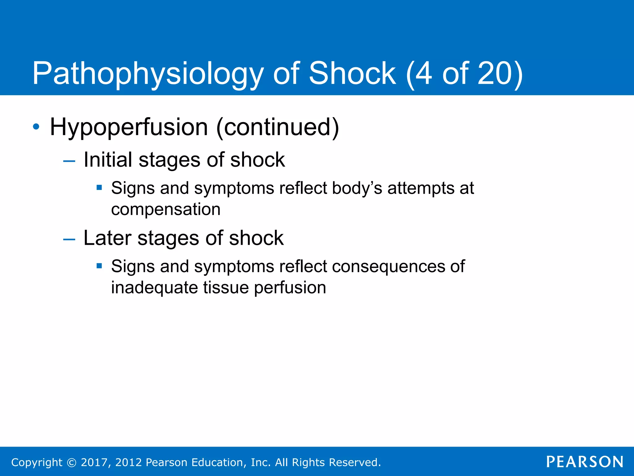 Copyright © 2017, 2012 Pearson Education, Inc. All Rights Reserved.
Pathophysiology of Shock (4 of 20)
• Hypoperfusion (continued)
– Initial stages of shock
 Signs and symptoms reflect body’s attempts at
compensation
– Later stages of shock
 Signs and symptoms reflect consequences of
inadequate tissue perfusion
 