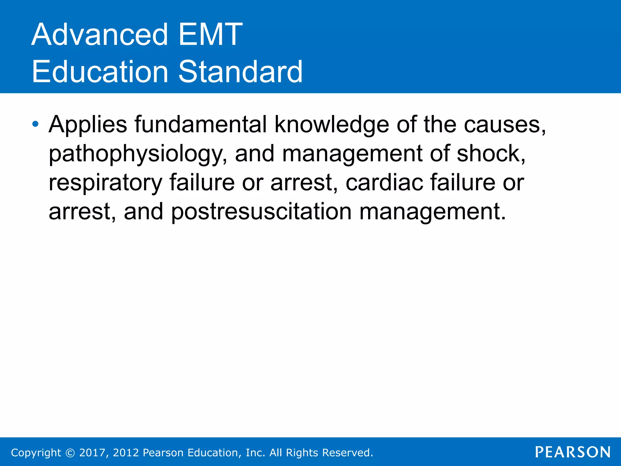 Copyright © 2017, 2012 Pearson Education, Inc. All Rights Reserved.
• Applies fundamental knowledge of the causes,
pathophysiology, and management of shock,
respiratory failure or arrest, cardiac failure or
arrest, and postresuscitation management.
Advanced EMT
Education Standard
 