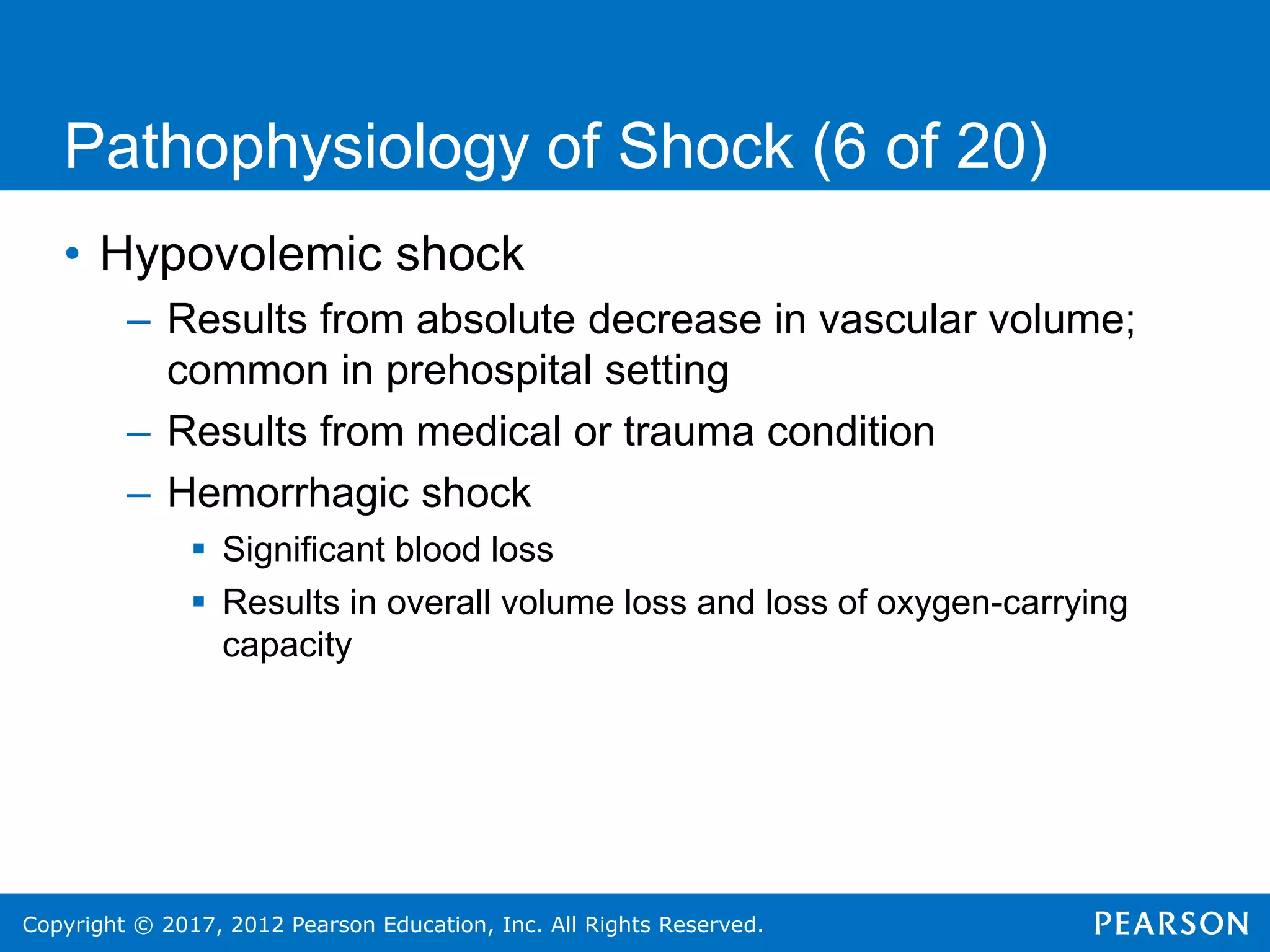 Copyright © 2017, 2012 Pearson Education, Inc. All Rights Reserved.
Pathophysiology of Shock (6 of 20)
• Hypovolemic shock
– Results from absolute decrease in vascular volume;
common in prehospital setting
– Results from medical or trauma condition
– Hemorrhagic shock
 Significant blood loss
 Results in overall volume loss and loss of oxygen-carrying
capacity
 