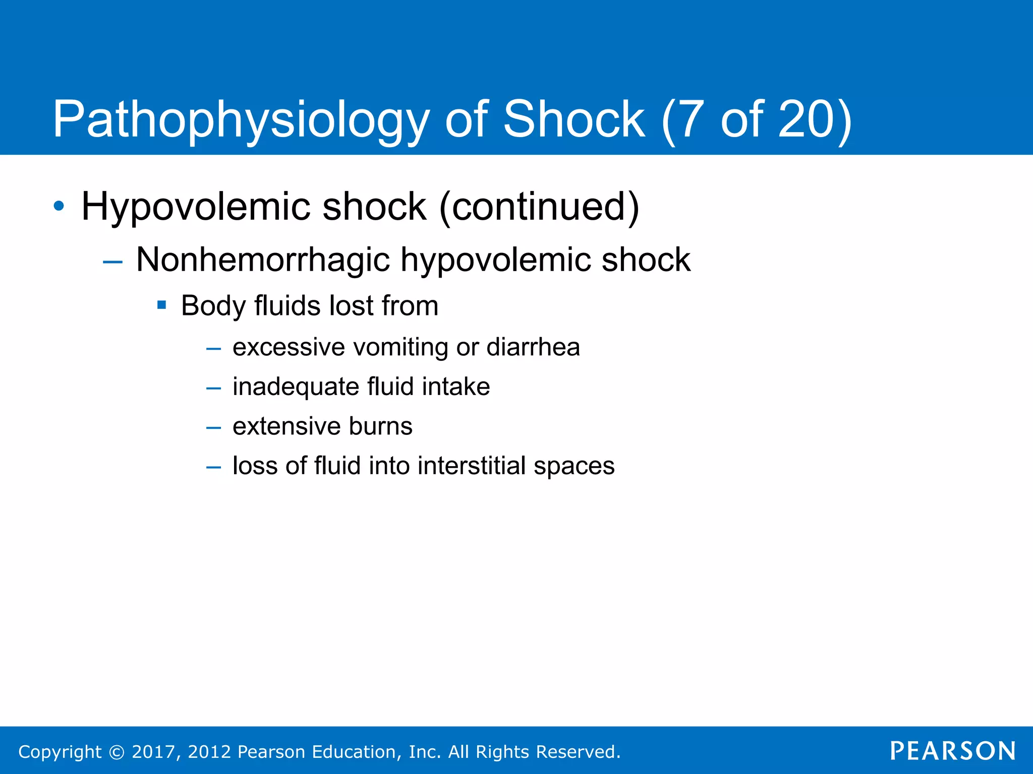 Copyright © 2017, 2012 Pearson Education, Inc. All Rights Reserved.
Pathophysiology of Shock (7 of 20)
• Hypovolemic shock (continued)
– Nonhemorrhagic hypovolemic shock
 Body fluids lost from
– excessive vomiting or diarrhea
– inadequate fluid intake
– extensive burns
– loss of fluid into interstitial spaces
 