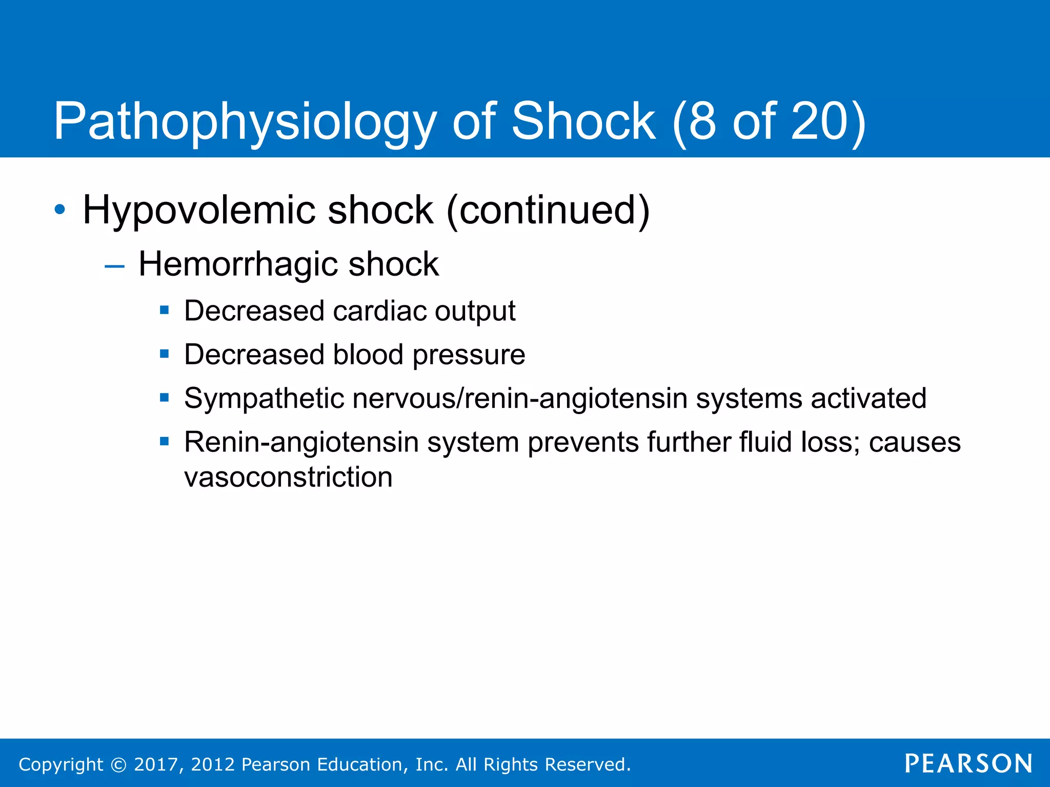 Copyright © 2017, 2012 Pearson Education, Inc. All Rights Reserved.
Pathophysiology of Shock (8 of 20)
• Hypovolemic shock (continued)
– Hemorrhagic shock
 Decreased cardiac output
 Decreased blood pressure
 Sympathetic nervous/renin-angiotensin systems activated
 Renin-angiotensin system prevents further fluid loss; causes
vasoconstriction
 