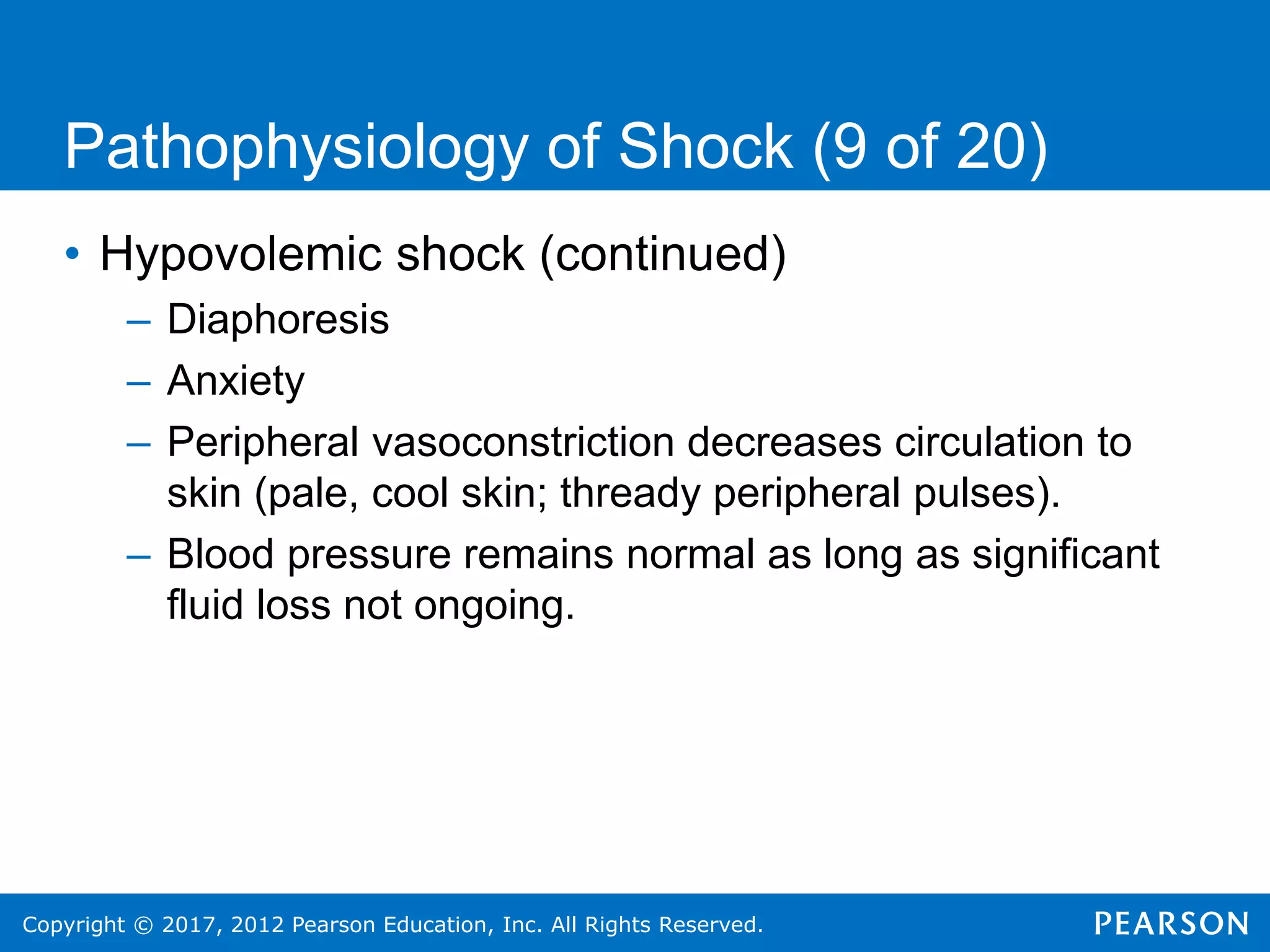 Copyright © 2017, 2012 Pearson Education, Inc. All Rights Reserved.
Pathophysiology of Shock (9 of 20)
• Hypovolemic shock (continued)
– Diaphoresis
– Anxiety
– Peripheral vasoconstriction decreases circulation to
skin (pale, cool skin; thready peripheral pulses).
– Blood pressure remains normal as long as significant
fluid loss not ongoing.
 