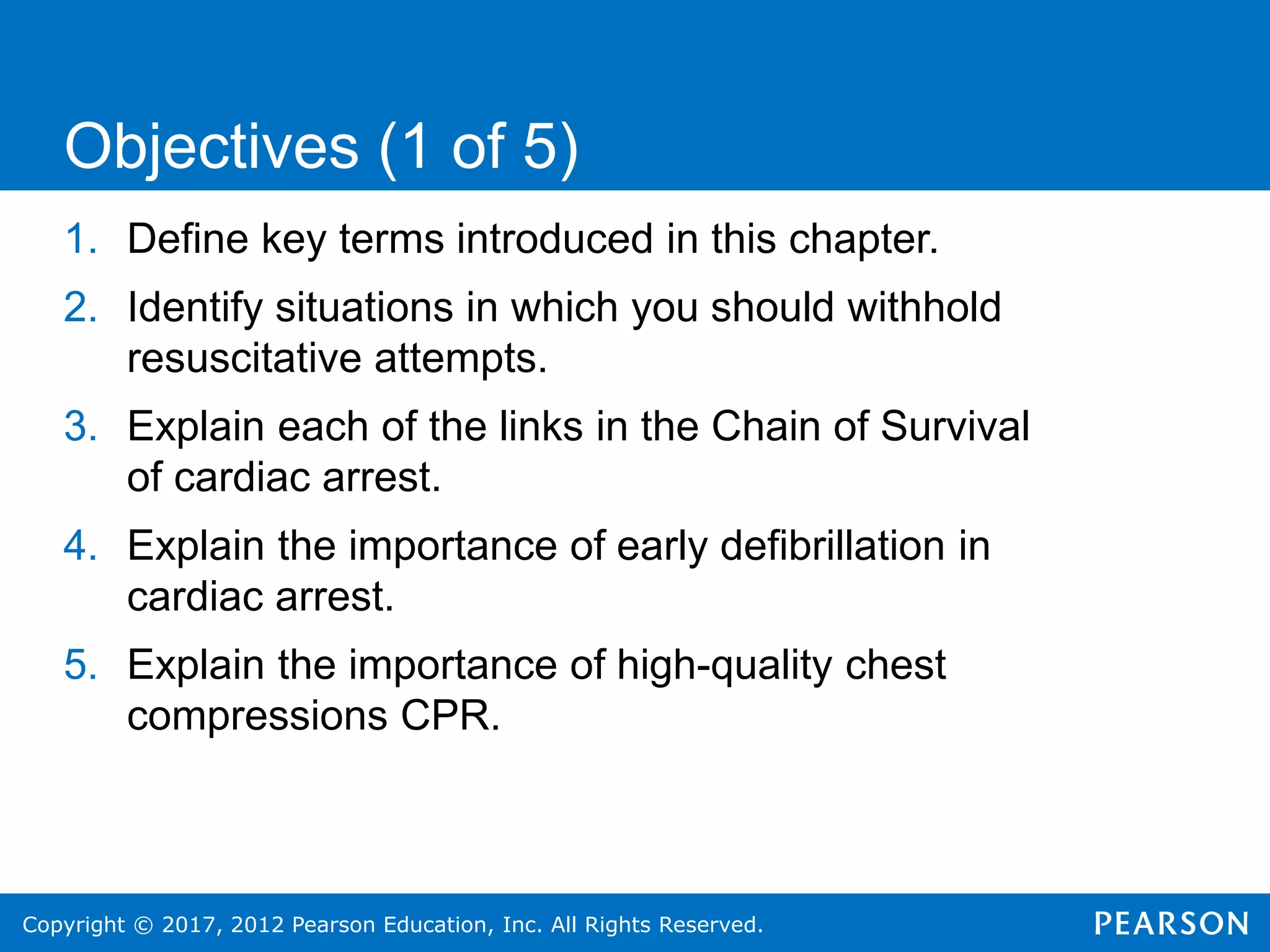 Copyright © 2017, 2012 Pearson Education, Inc. All Rights Reserved.
1. Define key terms introduced in this chapter.
2. Identify situations in which you should withhold
resuscitative attempts.
3. Explain each of the links in the Chain of Survival
of cardiac arrest.
4. Explain the importance of early defibrillation in
cardiac arrest.
5. Explain the importance of high-quality chest
compressions CPR.
Objectives (1 of 5)
 