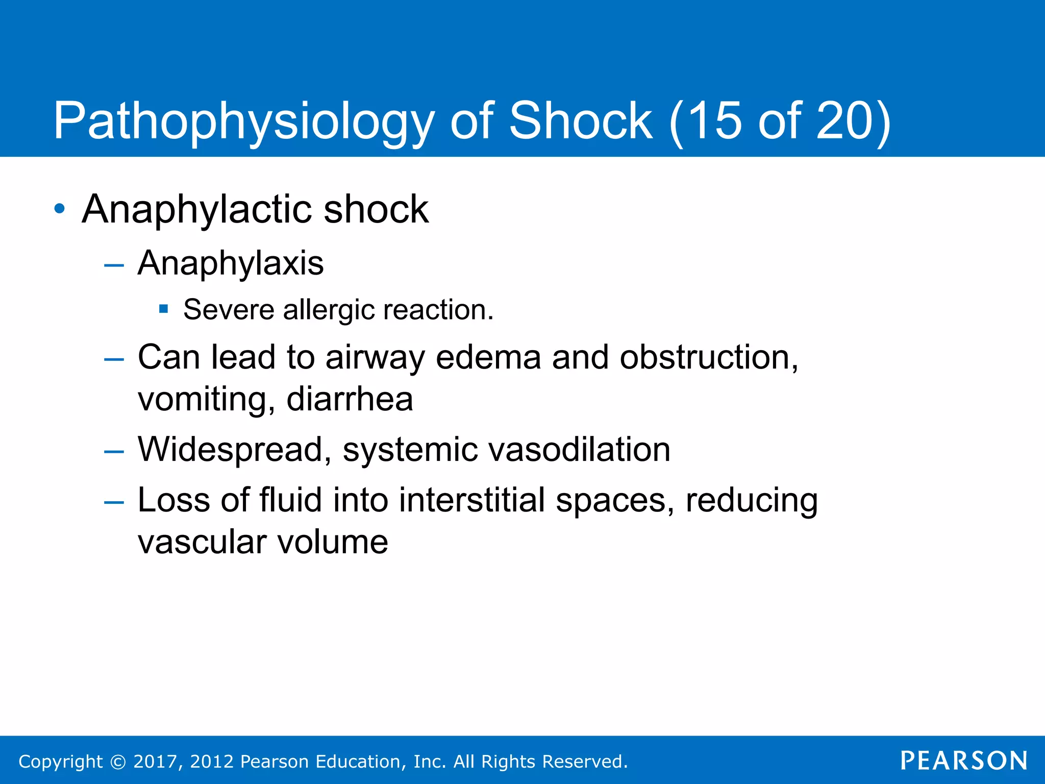 Copyright © 2017, 2012 Pearson Education, Inc. All Rights Reserved.
Pathophysiology of Shock (15 of 20)
• Anaphylactic shock
– Anaphylaxis
 Severe allergic reaction.
– Can lead to airway edema and obstruction,
vomiting, diarrhea
– Widespread, systemic vasodilation
– Loss of fluid into interstitial spaces, reducing
vascular volume
 