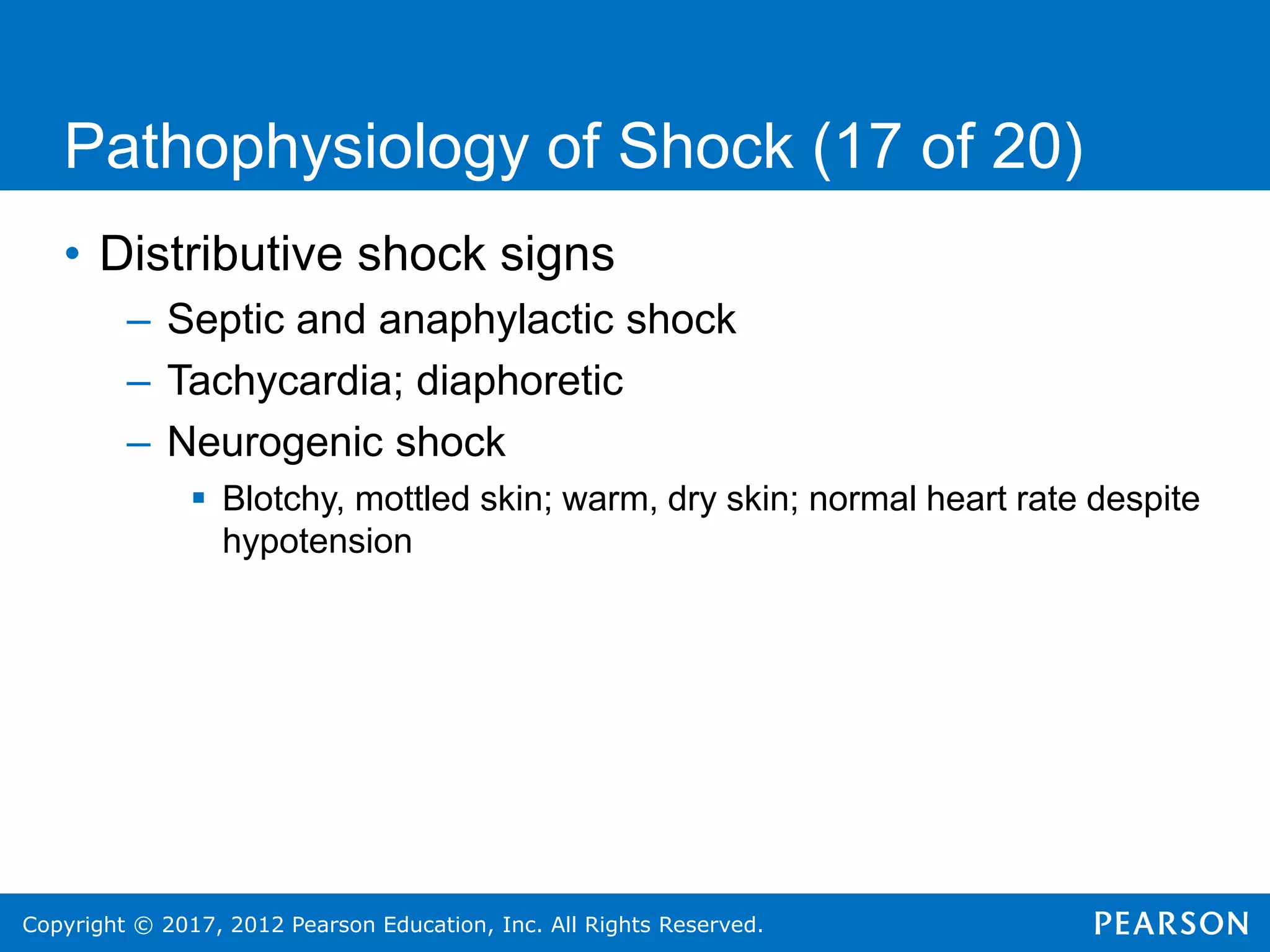 Copyright © 2017, 2012 Pearson Education, Inc. All Rights Reserved.
Pathophysiology of Shock (17 of 20)
• Distributive shock signs
– Septic and anaphylactic shock
– Tachycardia; diaphoretic
– Neurogenic shock
 Blotchy, mottled skin; warm, dry skin; normal heart rate despite
hypotension
 
