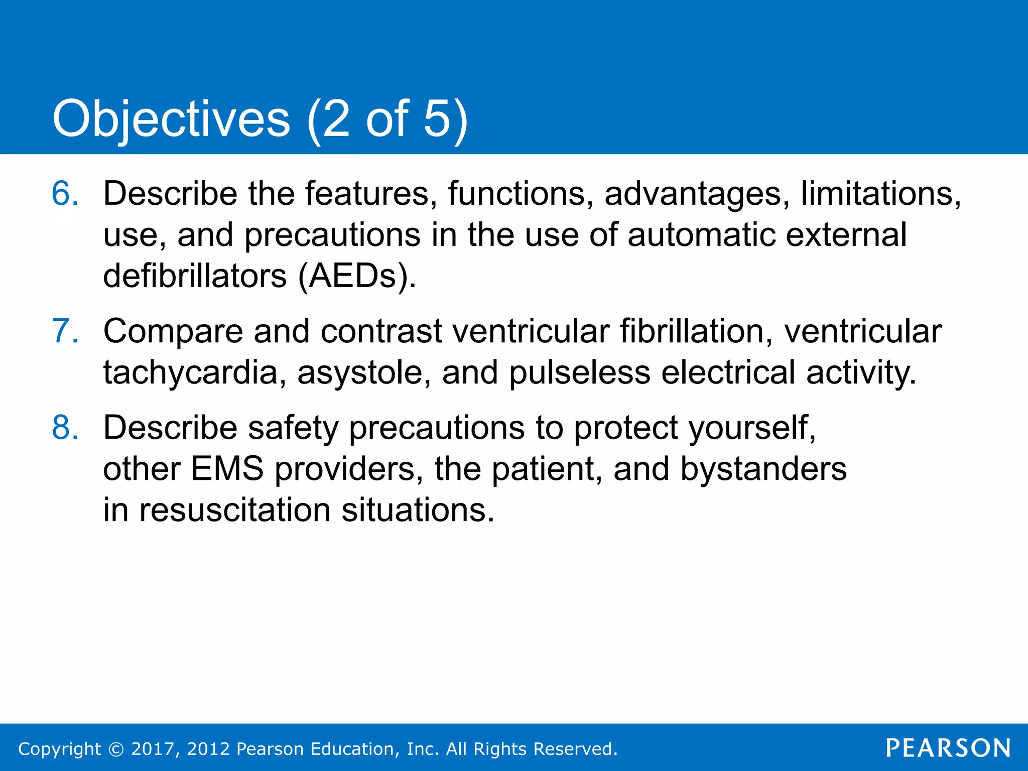Copyright © 2017, 2012 Pearson Education, Inc. All Rights Reserved.
6. Describe the features, functions, advantages, limitations,
use, and precautions in the use of automatic external
defibrillators (AEDs).
7. Compare and contrast ventricular fibrillation, ventricular
tachycardia, asystole, and pulseless electrical activity.
8. Describe safety precautions to protect yourself,
other EMS providers, the patient, and bystanders
in resuscitation situations.
Objectives (2 of 5)
 