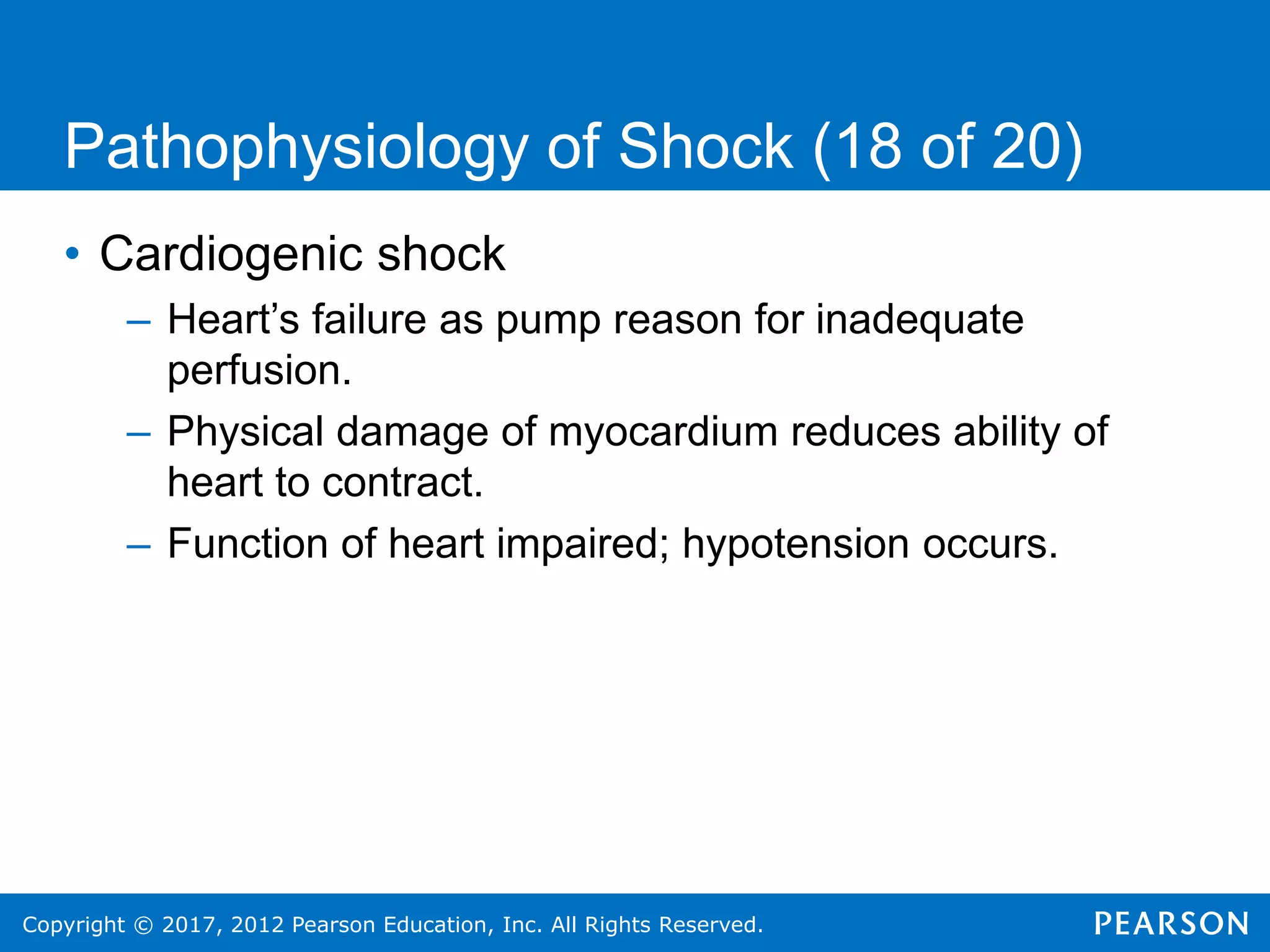Copyright © 2017, 2012 Pearson Education, Inc. All Rights Reserved.
Pathophysiology of Shock (18 of 20)
• Cardiogenic shock
– Heart’s failure as pump reason for inadequate
perfusion.
– Physical damage of myocardium reduces ability of
heart to contract.
– Function of heart impaired; hypotension occurs.
 
