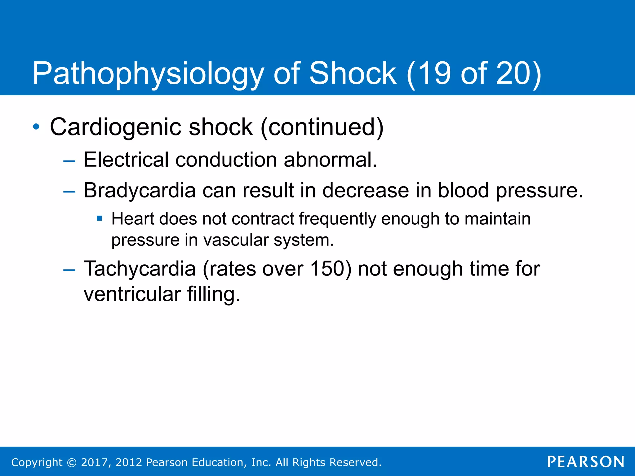 Copyright © 2017, 2012 Pearson Education, Inc. All Rights Reserved.
Pathophysiology of Shock (19 of 20)
• Cardiogenic shock (continued)
– Electrical conduction abnormal.
– Bradycardia can result in decrease in blood pressure.
 Heart does not contract frequently enough to maintain
pressure in vascular system.
– Tachycardia (rates over 150) not enough time for
ventricular filling.
 